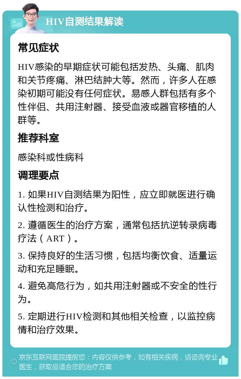 HIV自测结果解读 常见症状 HIV感染的早期症状可能包括发热、头痛、肌肉和关节疼痛、淋巴结肿大等。然而，许多人在感染初期可能没有任何症状。易感人群包括有多个性伴侣、共用注射器、接受血液或器官移植的人群等。 推荐科室 感染科或性病科 调理要点 1. 如果HIV自测结果为阳性，应立即就医进行确认性检测和治疗。 2. 遵循医生的治疗方案，通常包括抗逆转录病毒疗法（ART）。 3. 保持良好的生活习惯，包括均衡饮食、适量运动和充足睡眠。 4. 避免高危行为，如共用注射器或不安全的性行为。 5. 定期进行HIV检测和其他相关检查，以监控病情和治疗效果。