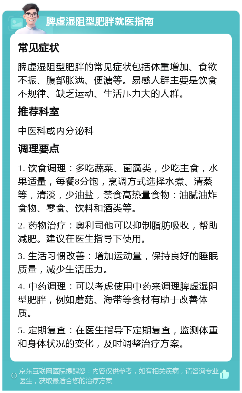 脾虚湿阻型肥胖就医指南 常见症状 脾虚湿阻型肥胖的常见症状包括体重增加、食欲不振、腹部胀满、便溏等。易感人群主要是饮食不规律、缺乏运动、生活压力大的人群。 推荐科室 中医科或内分泌科 调理要点 1. 饮食调理：多吃蔬菜、菌藻类，少吃主食，水果适量，每餐8分饱，烹调方式选择水煮、清蒸等，清淡，少油盐，禁食高热量食物：油腻油炸食物、零食、饮料和酒类等。 2. 药物治疗：奥利司他可以抑制脂肪吸收，帮助减肥。建议在医生指导下使用。 3. 生活习惯改善：增加运动量，保持良好的睡眠质量，减少生活压力。 4. 中药调理：可以考虑使用中药来调理脾虚湿阻型肥胖，例如蘑菇、海带等食材有助于改善体质。 5. 定期复查：在医生指导下定期复查，监测体重和身体状况的变化，及时调整治疗方案。