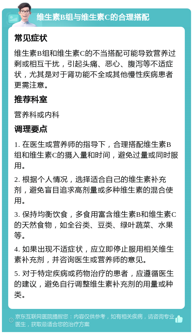 维生素B组与维生素C的合理搭配 常见症状 维生素B组和维生素C的不当搭配可能导致营养过剩或相互干扰，引起头痛、恶心、腹泻等不适症状，尤其是对于肾功能不全或其他慢性疾病患者更需注意。 推荐科室 营养科或内科 调理要点 1. 在医生或营养师的指导下，合理搭配维生素B组和维生素C的摄入量和时间，避免过量或同时服用。 2. 根据个人情况，选择适合自己的维生素补充剂，避免盲目追求高剂量或多种维生素的混合使用。 3. 保持均衡饮食，多食用富含维生素B和维生素C的天然食物，如全谷类、豆类、绿叶蔬菜、水果等。 4. 如果出现不适症状，应立即停止服用相关维生素补充剂，并咨询医生或营养师的意见。 5. 对于特定疾病或药物治疗的患者，应遵循医生的建议，避免自行调整维生素补充剂的用量或种类。