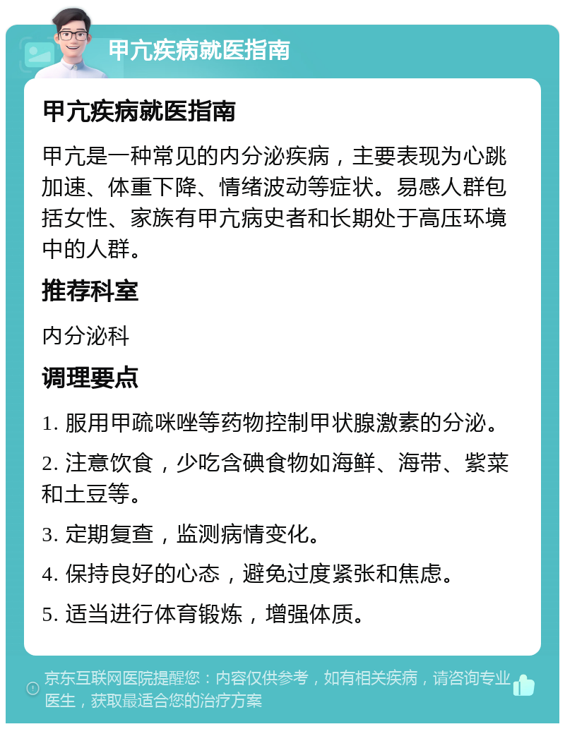 甲亢疾病就医指南 甲亢疾病就医指南 甲亢是一种常见的内分泌疾病，主要表现为心跳加速、体重下降、情绪波动等症状。易感人群包括女性、家族有甲亢病史者和长期处于高压环境中的人群。 推荐科室 内分泌科 调理要点 1. 服用甲疏咪唑等药物控制甲状腺激素的分泌。 2. 注意饮食，少吃含碘食物如海鲜、海带、紫菜和土豆等。 3. 定期复查，监测病情变化。 4. 保持良好的心态，避免过度紧张和焦虑。 5. 适当进行体育锻炼，增强体质。