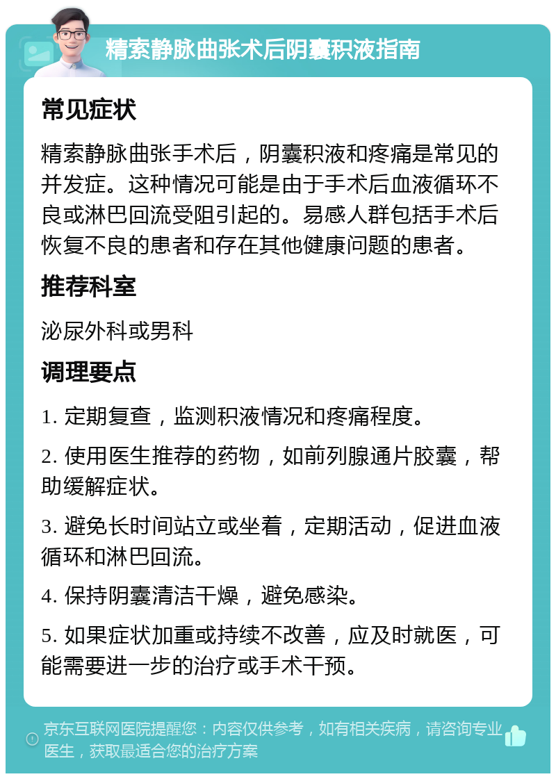 精索静脉曲张术后阴囊积液指南 常见症状 精索静脉曲张手术后，阴囊积液和疼痛是常见的并发症。这种情况可能是由于手术后血液循环不良或淋巴回流受阻引起的。易感人群包括手术后恢复不良的患者和存在其他健康问题的患者。 推荐科室 泌尿外科或男科 调理要点 1. 定期复查，监测积液情况和疼痛程度。 2. 使用医生推荐的药物，如前列腺通片胶囊，帮助缓解症状。 3. 避免长时间站立或坐着，定期活动，促进血液循环和淋巴回流。 4. 保持阴囊清洁干燥，避免感染。 5. 如果症状加重或持续不改善，应及时就医，可能需要进一步的治疗或手术干预。