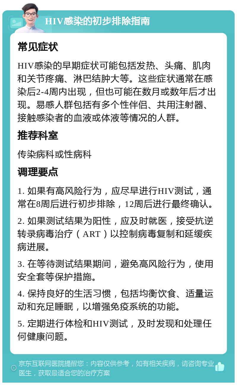 HIV感染的初步排除指南 常见症状 HIV感染的早期症状可能包括发热、头痛、肌肉和关节疼痛、淋巴结肿大等。这些症状通常在感染后2-4周内出现，但也可能在数月或数年后才出现。易感人群包括有多个性伴侣、共用注射器、接触感染者的血液或体液等情况的人群。 推荐科室 传染病科或性病科 调理要点 1. 如果有高风险行为，应尽早进行HIV测试，通常在8周后进行初步排除，12周后进行最终确认。 2. 如果测试结果为阳性，应及时就医，接受抗逆转录病毒治疗（ART）以控制病毒复制和延缓疾病进展。 3. 在等待测试结果期间，避免高风险行为，使用安全套等保护措施。 4. 保持良好的生活习惯，包括均衡饮食、适量运动和充足睡眠，以增强免疫系统的功能。 5. 定期进行体检和HIV测试，及时发现和处理任何健康问题。