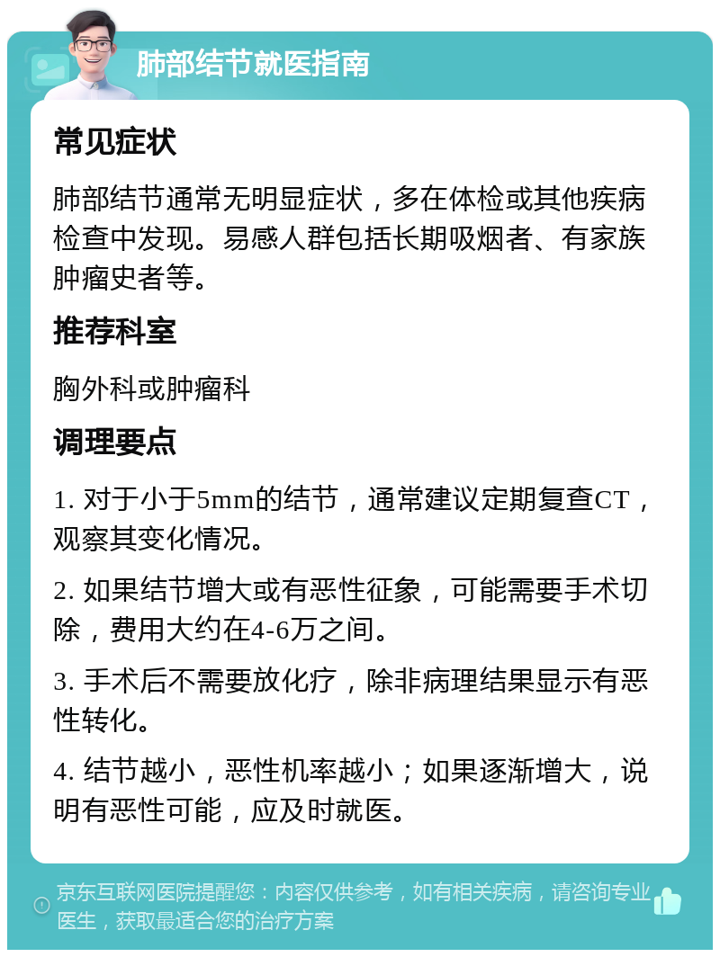 肺部结节就医指南 常见症状 肺部结节通常无明显症状，多在体检或其他疾病检查中发现。易感人群包括长期吸烟者、有家族肿瘤史者等。 推荐科室 胸外科或肿瘤科 调理要点 1. 对于小于5mm的结节，通常建议定期复查CT，观察其变化情况。 2. 如果结节增大或有恶性征象，可能需要手术切除，费用大约在4-6万之间。 3. 手术后不需要放化疗，除非病理结果显示有恶性转化。 4. 结节越小，恶性机率越小；如果逐渐增大，说明有恶性可能，应及时就医。