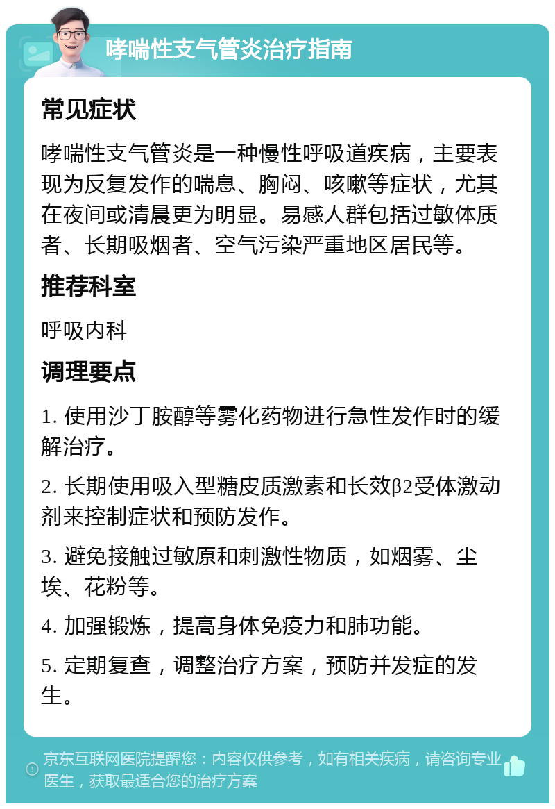 哮喘性支气管炎治疗指南 常见症状 哮喘性支气管炎是一种慢性呼吸道疾病，主要表现为反复发作的喘息、胸闷、咳嗽等症状，尤其在夜间或清晨更为明显。易感人群包括过敏体质者、长期吸烟者、空气污染严重地区居民等。 推荐科室 呼吸内科 调理要点 1. 使用沙丁胺醇等雾化药物进行急性发作时的缓解治疗。 2. 长期使用吸入型糖皮质激素和长效β2受体激动剂来控制症状和预防发作。 3. 避免接触过敏原和刺激性物质，如烟雾、尘埃、花粉等。 4. 加强锻炼，提高身体免疫力和肺功能。 5. 定期复查，调整治疗方案，预防并发症的发生。