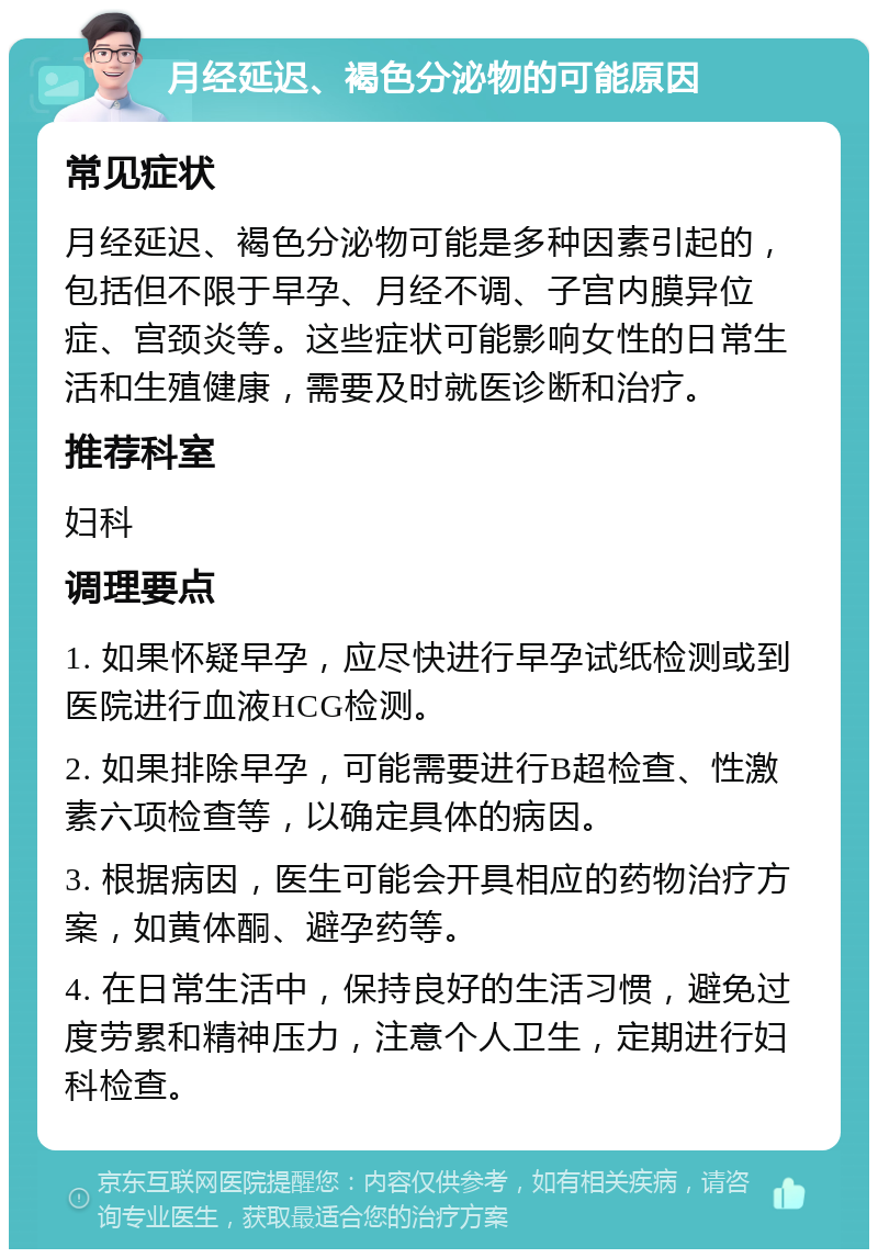 月经延迟、褐色分泌物的可能原因 常见症状 月经延迟、褐色分泌物可能是多种因素引起的，包括但不限于早孕、月经不调、子宫内膜异位症、宫颈炎等。这些症状可能影响女性的日常生活和生殖健康，需要及时就医诊断和治疗。 推荐科室 妇科 调理要点 1. 如果怀疑早孕，应尽快进行早孕试纸检测或到医院进行血液HCG检测。 2. 如果排除早孕，可能需要进行B超检查、性激素六项检查等，以确定具体的病因。 3. 根据病因，医生可能会开具相应的药物治疗方案，如黄体酮、避孕药等。 4. 在日常生活中，保持良好的生活习惯，避免过度劳累和精神压力，注意个人卫生，定期进行妇科检查。