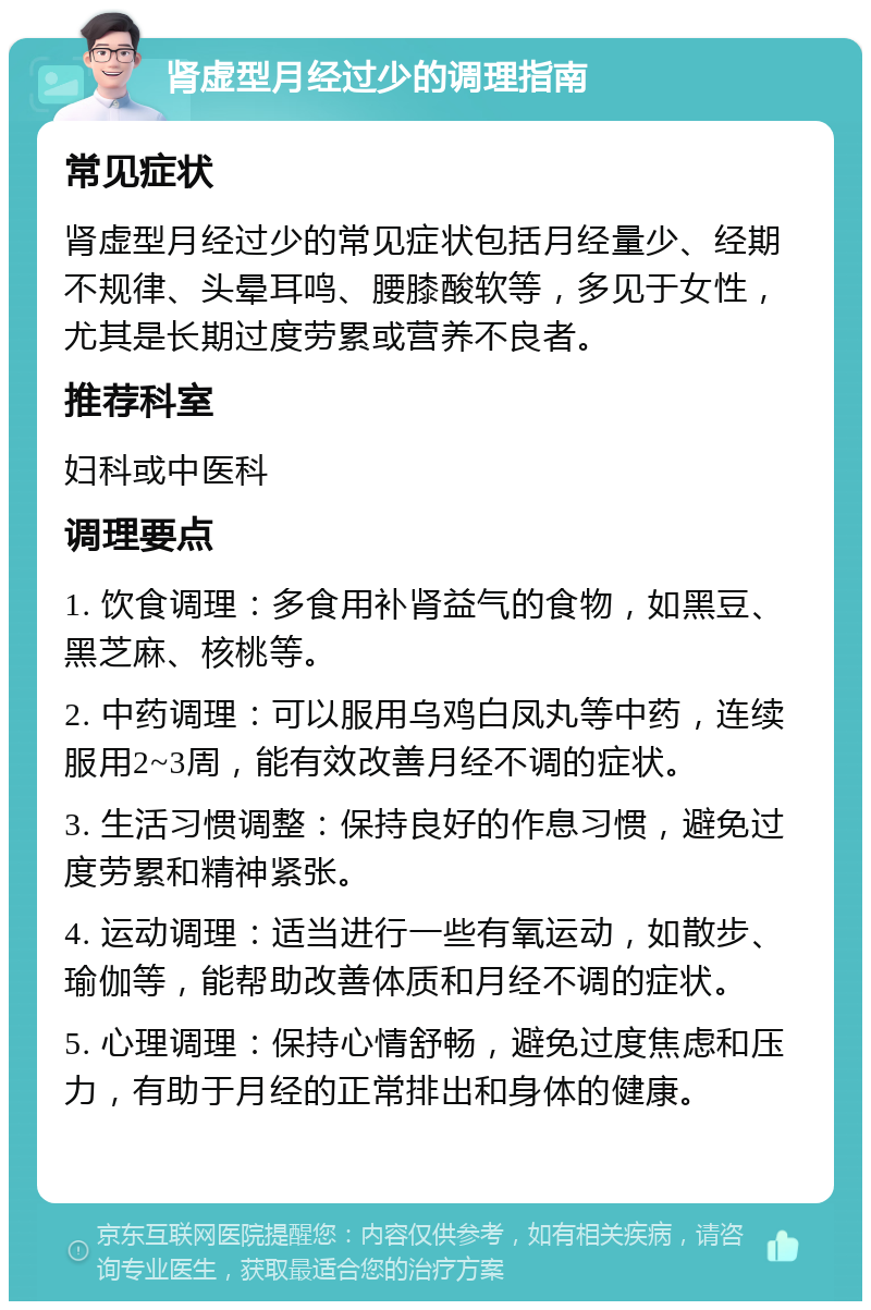 肾虚型月经过少的调理指南 常见症状 肾虚型月经过少的常见症状包括月经量少、经期不规律、头晕耳鸣、腰膝酸软等，多见于女性，尤其是长期过度劳累或营养不良者。 推荐科室 妇科或中医科 调理要点 1. 饮食调理：多食用补肾益气的食物，如黑豆、黑芝麻、核桃等。 2. 中药调理：可以服用乌鸡白凤丸等中药，连续服用2~3周，能有效改善月经不调的症状。 3. 生活习惯调整：保持良好的作息习惯，避免过度劳累和精神紧张。 4. 运动调理：适当进行一些有氧运动，如散步、瑜伽等，能帮助改善体质和月经不调的症状。 5. 心理调理：保持心情舒畅，避免过度焦虑和压力，有助于月经的正常排出和身体的健康。