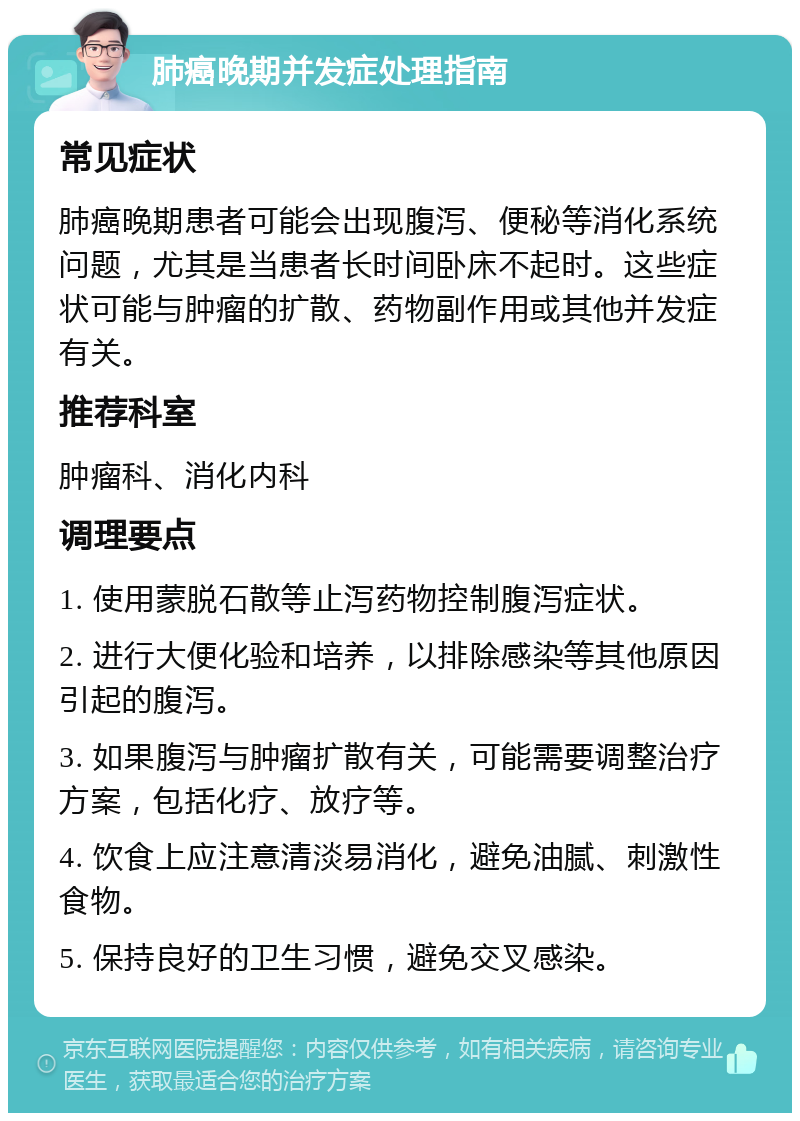 肺癌晚期并发症处理指南 常见症状 肺癌晚期患者可能会出现腹泻、便秘等消化系统问题，尤其是当患者长时间卧床不起时。这些症状可能与肿瘤的扩散、药物副作用或其他并发症有关。 推荐科室 肿瘤科、消化内科 调理要点 1. 使用蒙脱石散等止泻药物控制腹泻症状。 2. 进行大便化验和培养，以排除感染等其他原因引起的腹泻。 3. 如果腹泻与肿瘤扩散有关，可能需要调整治疗方案，包括化疗、放疗等。 4. 饮食上应注意清淡易消化，避免油腻、刺激性食物。 5. 保持良好的卫生习惯，避免交叉感染。