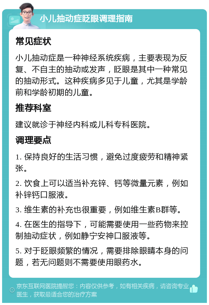 小儿抽动症眨眼调理指南 常见症状 小儿抽动症是一种神经系统疾病，主要表现为反复、不自主的抽动或发声，眨眼是其中一种常见的抽动形式。这种疾病多见于儿童，尤其是学龄前和学龄初期的儿童。 推荐科室 建议就诊于神经内科或儿科专科医院。 调理要点 1. 保持良好的生活习惯，避免过度疲劳和精神紧张。 2. 饮食上可以适当补充锌、钙等微量元素，例如补锌钙口服液。 3. 维生素的补充也很重要，例如维生素B群等。 4. 在医生的指导下，可能需要使用一些药物来控制抽动症状，例如静宁安神口服液等。 5. 对于眨眼频繁的情况，需要排除眼睛本身的问题，若无问题则不需要使用眼药水。