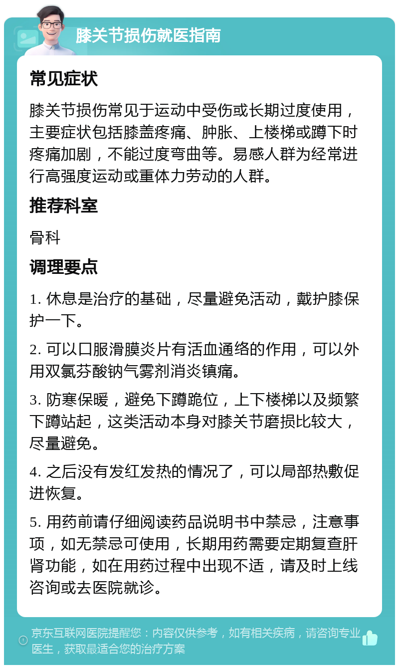 膝关节损伤就医指南 常见症状 膝关节损伤常见于运动中受伤或长期过度使用，主要症状包括膝盖疼痛、肿胀、上楼梯或蹲下时疼痛加剧，不能过度弯曲等。易感人群为经常进行高强度运动或重体力劳动的人群。 推荐科室 骨科 调理要点 1. 休息是治疗的基础，尽量避免活动，戴护膝保护一下。 2. 可以口服滑膜炎片有活血通络的作用，可以外用双氯芬酸钠气雾剂消炎镇痛。 3. 防寒保暖，避免下蹲跪位，上下楼梯以及频繁下蹲站起，这类活动本身对膝关节磨损比较大，尽量避免。 4. 之后没有发红发热的情况了，可以局部热敷促进恢复。 5. 用药前请仔细阅读药品说明书中禁忌，注意事项，如无禁忌可使用，长期用药需要定期复查肝肾功能，如在用药过程中出现不适，请及时上线咨询或去医院就诊。