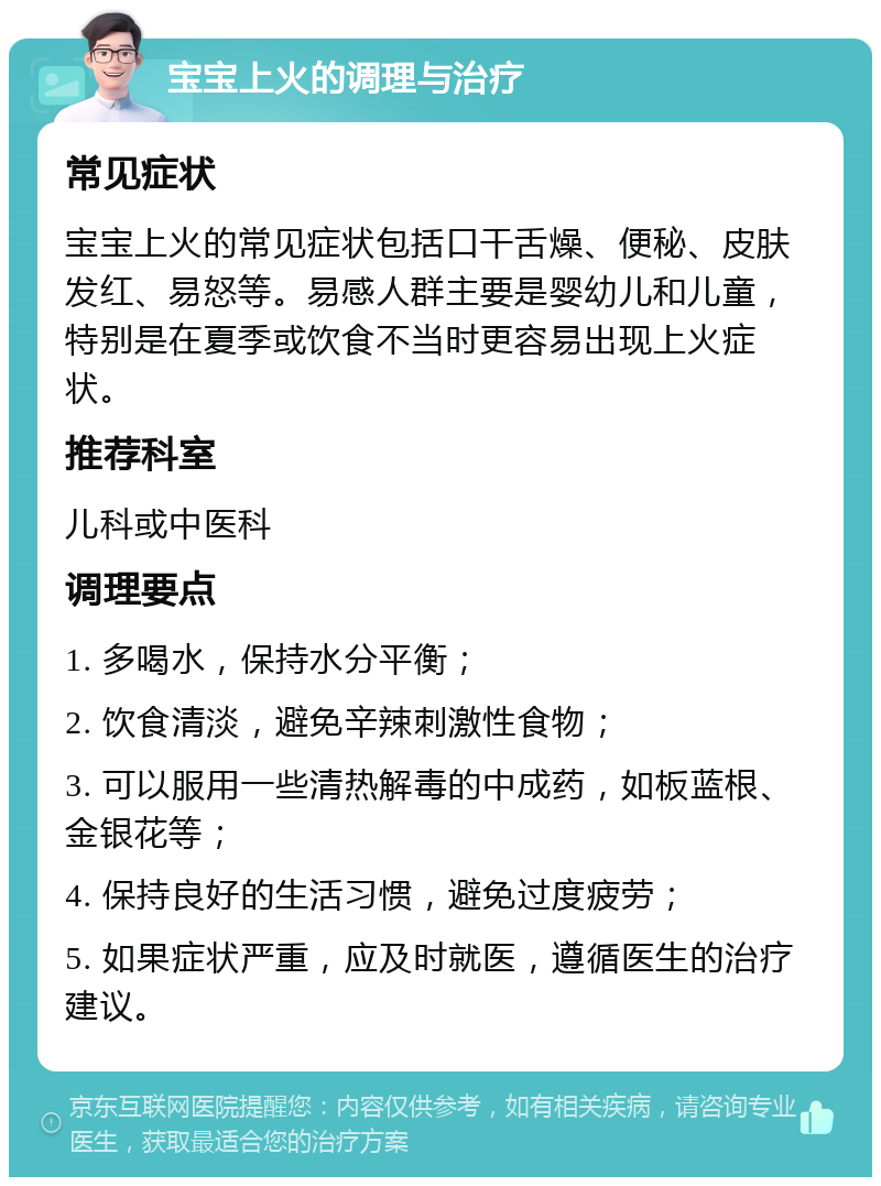 宝宝上火的调理与治疗 常见症状 宝宝上火的常见症状包括口干舌燥、便秘、皮肤发红、易怒等。易感人群主要是婴幼儿和儿童，特别是在夏季或饮食不当时更容易出现上火症状。 推荐科室 儿科或中医科 调理要点 1. 多喝水，保持水分平衡； 2. 饮食清淡，避免辛辣刺激性食物； 3. 可以服用一些清热解毒的中成药，如板蓝根、金银花等； 4. 保持良好的生活习惯，避免过度疲劳； 5. 如果症状严重，应及时就医，遵循医生的治疗建议。