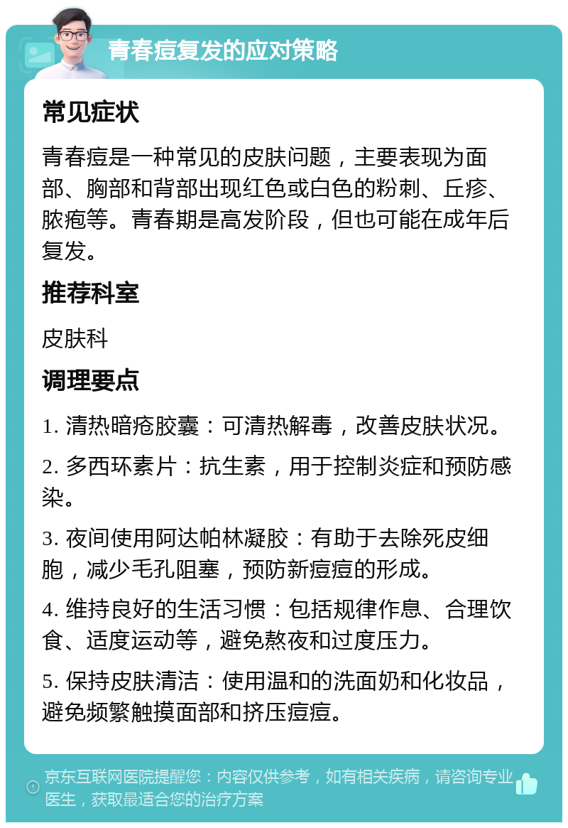 青春痘复发的应对策略 常见症状 青春痘是一种常见的皮肤问题，主要表现为面部、胸部和背部出现红色或白色的粉刺、丘疹、脓疱等。青春期是高发阶段，但也可能在成年后复发。 推荐科室 皮肤科 调理要点 1. 清热暗疮胶囊：可清热解毒，改善皮肤状况。 2. 多西环素片：抗生素，用于控制炎症和预防感染。 3. 夜间使用阿达帕林凝胶：有助于去除死皮细胞，减少毛孔阻塞，预防新痘痘的形成。 4. 维持良好的生活习惯：包括规律作息、合理饮食、适度运动等，避免熬夜和过度压力。 5. 保持皮肤清洁：使用温和的洗面奶和化妆品，避免频繁触摸面部和挤压痘痘。