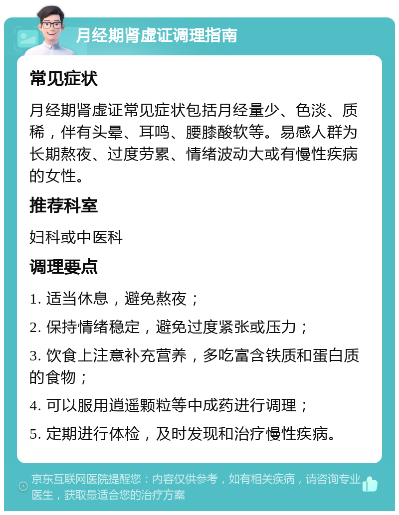 月经期肾虚证调理指南 常见症状 月经期肾虚证常见症状包括月经量少、色淡、质稀，伴有头晕、耳鸣、腰膝酸软等。易感人群为长期熬夜、过度劳累、情绪波动大或有慢性疾病的女性。 推荐科室 妇科或中医科 调理要点 1. 适当休息，避免熬夜； 2. 保持情绪稳定，避免过度紧张或压力； 3. 饮食上注意补充营养，多吃富含铁质和蛋白质的食物； 4. 可以服用逍遥颗粒等中成药进行调理； 5. 定期进行体检，及时发现和治疗慢性疾病。