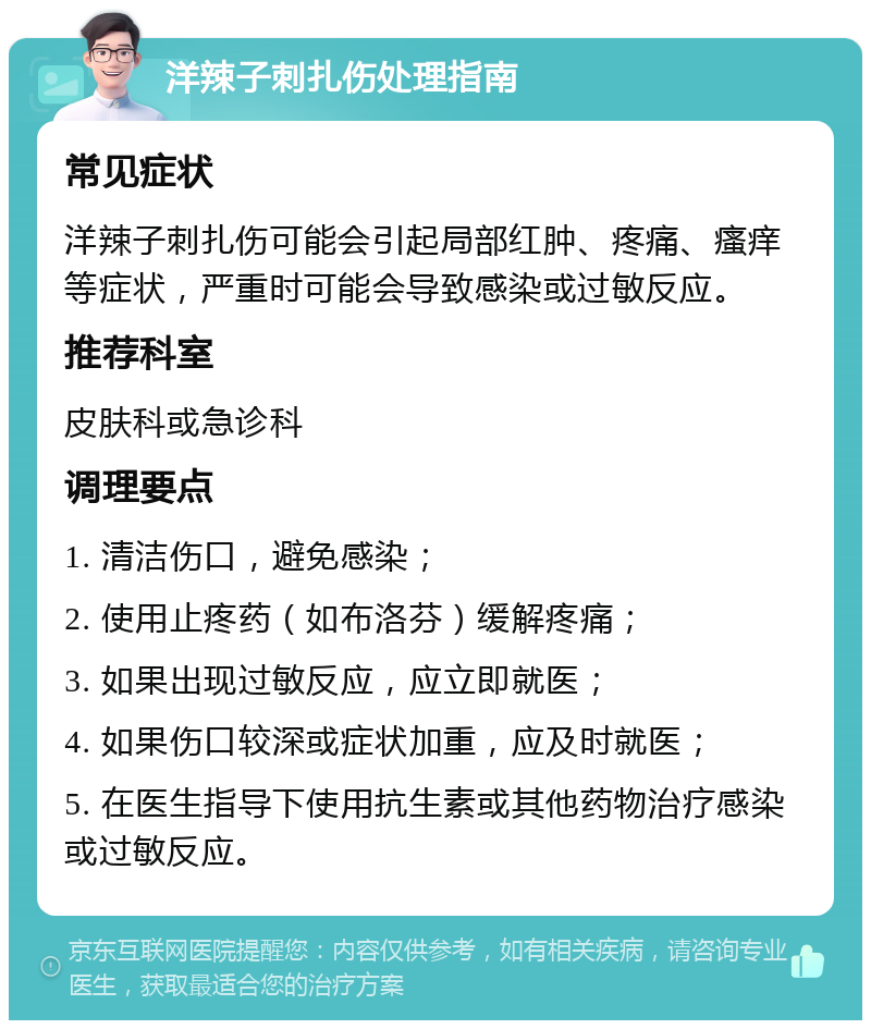 洋辣子刺扎伤处理指南 常见症状 洋辣子刺扎伤可能会引起局部红肿、疼痛、瘙痒等症状，严重时可能会导致感染或过敏反应。 推荐科室 皮肤科或急诊科 调理要点 1. 清洁伤口，避免感染； 2. 使用止疼药（如布洛芬）缓解疼痛； 3. 如果出现过敏反应，应立即就医； 4. 如果伤口较深或症状加重，应及时就医； 5. 在医生指导下使用抗生素或其他药物治疗感染或过敏反应。