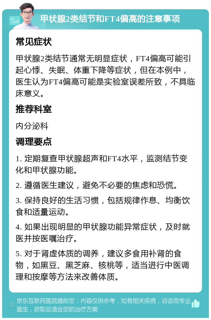 甲状腺2类结节和FT4偏高的注意事项 常见症状 甲状腺2类结节通常无明显症状，FT4偏高可能引起心悸、失眠、体重下降等症状，但在本例中，医生认为FT4偏高可能是实验室误差所致，不具临床意义。 推荐科室 内分泌科 调理要点 1. 定期复查甲状腺超声和FT4水平，监测结节变化和甲状腺功能。 2. 遵循医生建议，避免不必要的焦虑和恐慌。 3. 保持良好的生活习惯，包括规律作息、均衡饮食和适量运动。 4. 如果出现明显的甲状腺功能异常症状，及时就医并按医嘱治疗。 5. 对于肾虚体质的调养，建议多食用补肾的食物，如黑豆、黑芝麻、核桃等，适当进行中医调理和按摩等方法来改善体质。