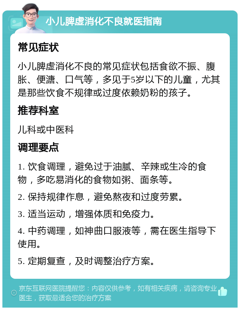 小儿脾虚消化不良就医指南 常见症状 小儿脾虚消化不良的常见症状包括食欲不振、腹胀、便溏、口气等，多见于5岁以下的儿童，尤其是那些饮食不规律或过度依赖奶粉的孩子。 推荐科室 儿科或中医科 调理要点 1. 饮食调理，避免过于油腻、辛辣或生冷的食物，多吃易消化的食物如粥、面条等。 2. 保持规律作息，避免熬夜和过度劳累。 3. 适当运动，增强体质和免疫力。 4. 中药调理，如神曲口服液等，需在医生指导下使用。 5. 定期复查，及时调整治疗方案。