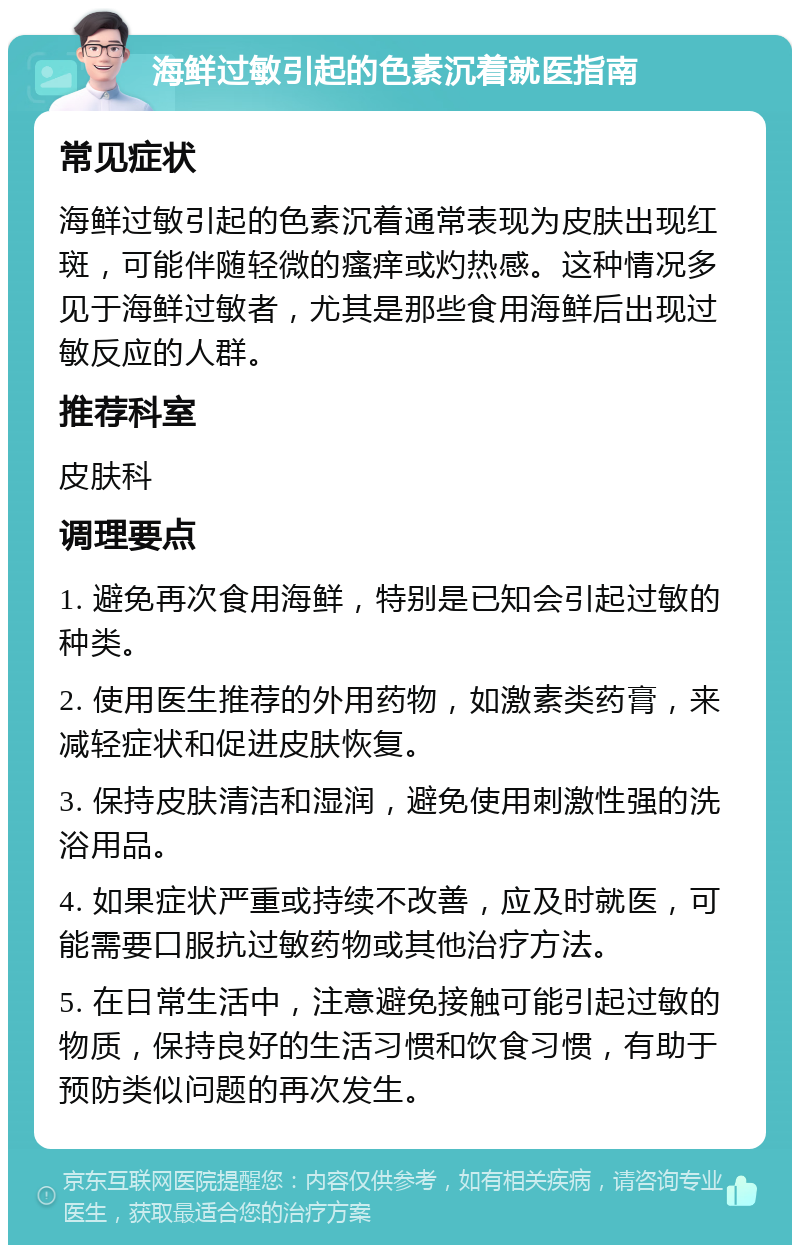 海鲜过敏引起的色素沉着就医指南 常见症状 海鲜过敏引起的色素沉着通常表现为皮肤出现红斑，可能伴随轻微的瘙痒或灼热感。这种情况多见于海鲜过敏者，尤其是那些食用海鲜后出现过敏反应的人群。 推荐科室 皮肤科 调理要点 1. 避免再次食用海鲜，特别是已知会引起过敏的种类。 2. 使用医生推荐的外用药物，如激素类药膏，来减轻症状和促进皮肤恢复。 3. 保持皮肤清洁和湿润，避免使用刺激性强的洗浴用品。 4. 如果症状严重或持续不改善，应及时就医，可能需要口服抗过敏药物或其他治疗方法。 5. 在日常生活中，注意避免接触可能引起过敏的物质，保持良好的生活习惯和饮食习惯，有助于预防类似问题的再次发生。