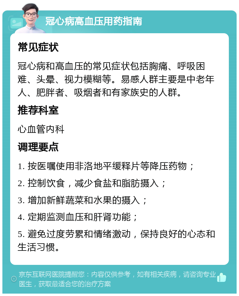 冠心病高血压用药指南 常见症状 冠心病和高血压的常见症状包括胸痛、呼吸困难、头晕、视力模糊等。易感人群主要是中老年人、肥胖者、吸烟者和有家族史的人群。 推荐科室 心血管内科 调理要点 1. 按医嘱使用非洛地平缓释片等降压药物； 2. 控制饮食，减少食盐和脂肪摄入； 3. 增加新鲜蔬菜和水果的摄入； 4. 定期监测血压和肝肾功能； 5. 避免过度劳累和情绪激动，保持良好的心态和生活习惯。