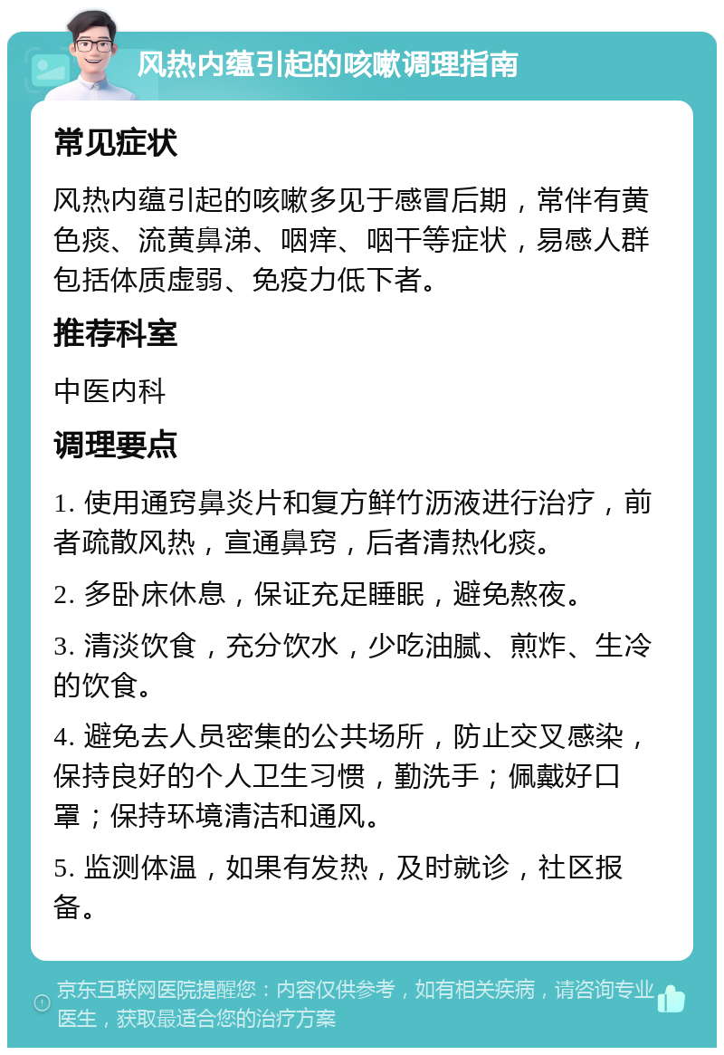 风热内蕴引起的咳嗽调理指南 常见症状 风热内蕴引起的咳嗽多见于感冒后期，常伴有黄色痰、流黄鼻涕、咽痒、咽干等症状，易感人群包括体质虚弱、免疫力低下者。 推荐科室 中医内科 调理要点 1. 使用通窍鼻炎片和复方鲜竹沥液进行治疗，前者疏散风热，宣通鼻窍，后者清热化痰。 2. 多卧床休息，保证充足睡眠，避免熬夜。 3. 清淡饮食，充分饮水，少吃油腻、煎炸、生冷的饮食。 4. 避免去人员密集的公共场所，防止交叉感染，保持良好的个人卫生习惯，勤洗手；佩戴好口罩；保持环境清洁和通风。 5. 监测体温，如果有发热，及时就诊，社区报备。