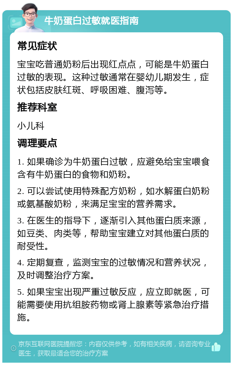 牛奶蛋白过敏就医指南 常见症状 宝宝吃普通奶粉后出现红点点，可能是牛奶蛋白过敏的表现。这种过敏通常在婴幼儿期发生，症状包括皮肤红斑、呼吸困难、腹泻等。 推荐科室 小儿科 调理要点 1. 如果确诊为牛奶蛋白过敏，应避免给宝宝喂食含有牛奶蛋白的食物和奶粉。 2. 可以尝试使用特殊配方奶粉，如水解蛋白奶粉或氨基酸奶粉，来满足宝宝的营养需求。 3. 在医生的指导下，逐渐引入其他蛋白质来源，如豆类、肉类等，帮助宝宝建立对其他蛋白质的耐受性。 4. 定期复查，监测宝宝的过敏情况和营养状况，及时调整治疗方案。 5. 如果宝宝出现严重过敏反应，应立即就医，可能需要使用抗组胺药物或肾上腺素等紧急治疗措施。