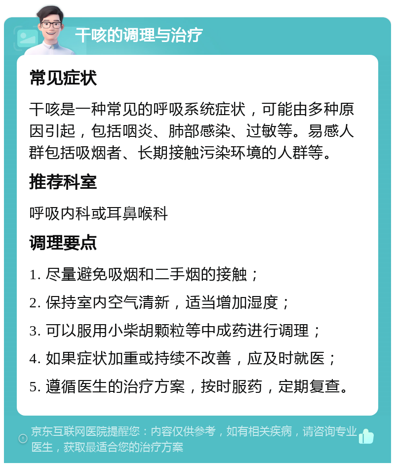 干咳的调理与治疗 常见症状 干咳是一种常见的呼吸系统症状，可能由多种原因引起，包括咽炎、肺部感染、过敏等。易感人群包括吸烟者、长期接触污染环境的人群等。 推荐科室 呼吸内科或耳鼻喉科 调理要点 1. 尽量避免吸烟和二手烟的接触； 2. 保持室内空气清新，适当增加湿度； 3. 可以服用小柴胡颗粒等中成药进行调理； 4. 如果症状加重或持续不改善，应及时就医； 5. 遵循医生的治疗方案，按时服药，定期复查。