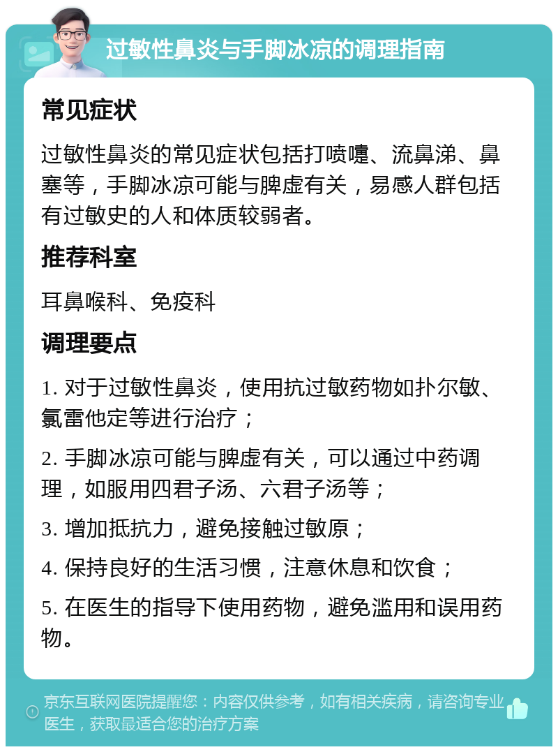 过敏性鼻炎与手脚冰凉的调理指南 常见症状 过敏性鼻炎的常见症状包括打喷嚏、流鼻涕、鼻塞等，手脚冰凉可能与脾虚有关，易感人群包括有过敏史的人和体质较弱者。 推荐科室 耳鼻喉科、免疫科 调理要点 1. 对于过敏性鼻炎，使用抗过敏药物如扑尔敏、氯雷他定等进行治疗； 2. 手脚冰凉可能与脾虚有关，可以通过中药调理，如服用四君子汤、六君子汤等； 3. 增加抵抗力，避免接触过敏原； 4. 保持良好的生活习惯，注意休息和饮食； 5. 在医生的指导下使用药物，避免滥用和误用药物。