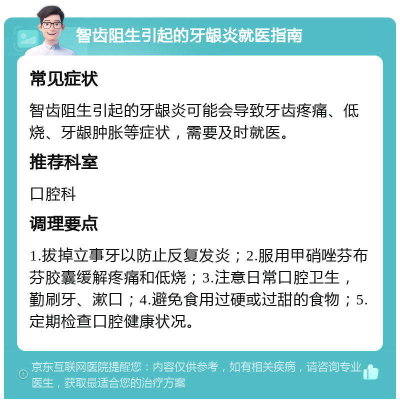 智齿阻生引起的牙龈炎就医指南 常见症状 智齿阻生引起的牙龈炎可能会导致牙齿疼痛、低烧、牙龈肿胀等症状，需要及时就医。 推荐科室 口腔科 调理要点 1.拔掉立事牙以防止反复发炎；2.服用甲硝唑芬布芬胶囊缓解疼痛和低烧；3.注意日常口腔卫生，勤刷牙、漱口；4.避免食用过硬或过甜的食物；5.定期检查口腔健康状况。