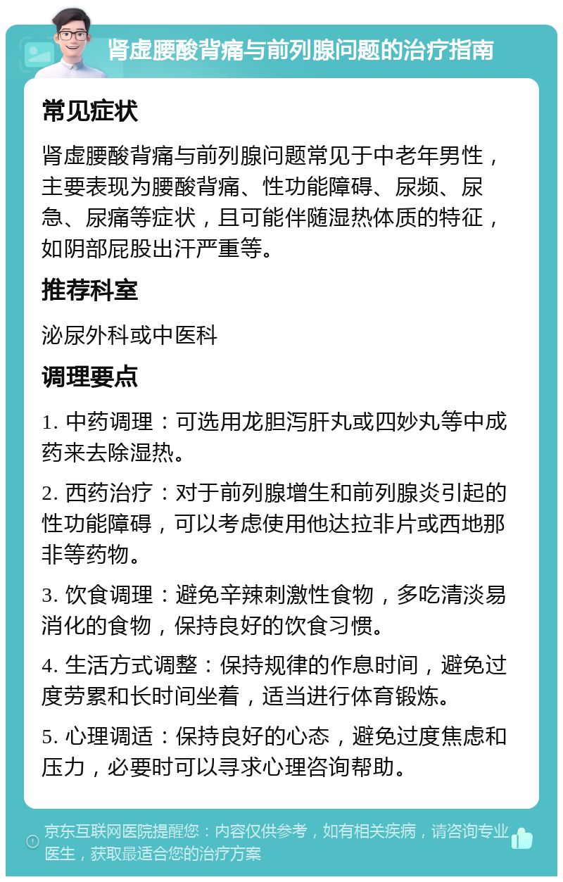 肾虚腰酸背痛与前列腺问题的治疗指南 常见症状 肾虚腰酸背痛与前列腺问题常见于中老年男性，主要表现为腰酸背痛、性功能障碍、尿频、尿急、尿痛等症状，且可能伴随湿热体质的特征，如阴部屁股出汗严重等。 推荐科室 泌尿外科或中医科 调理要点 1. 中药调理：可选用龙胆泻肝丸或四妙丸等中成药来去除湿热。 2. 西药治疗：对于前列腺增生和前列腺炎引起的性功能障碍，可以考虑使用他达拉非片或西地那非等药物。 3. 饮食调理：避免辛辣刺激性食物，多吃清淡易消化的食物，保持良好的饮食习惯。 4. 生活方式调整：保持规律的作息时间，避免过度劳累和长时间坐着，适当进行体育锻炼。 5. 心理调适：保持良好的心态，避免过度焦虑和压力，必要时可以寻求心理咨询帮助。