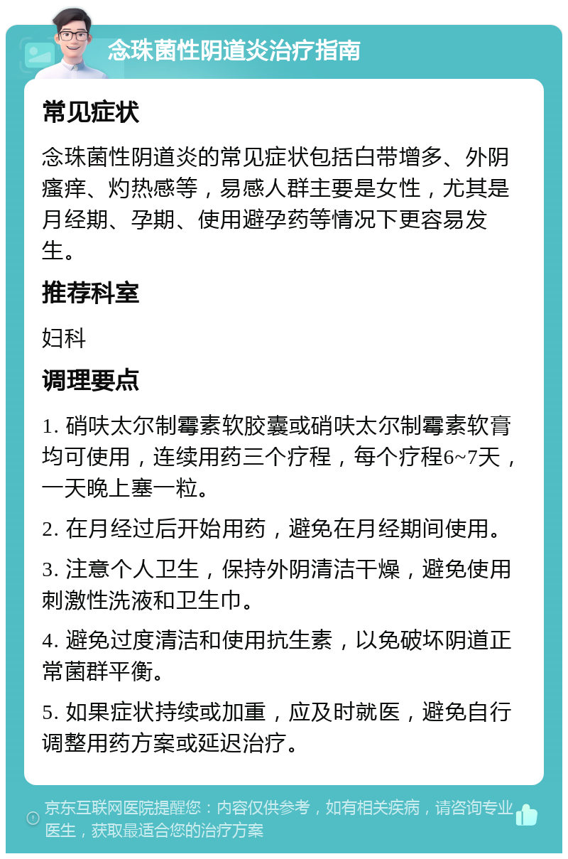 念珠菌性阴道炎治疗指南 常见症状 念珠菌性阴道炎的常见症状包括白带增多、外阴瘙痒、灼热感等，易感人群主要是女性，尤其是月经期、孕期、使用避孕药等情况下更容易发生。 推荐科室 妇科 调理要点 1. 硝呋太尔制霉素软胶囊或硝呋太尔制霉素软膏均可使用，连续用药三个疗程，每个疗程6~7天，一天晚上塞一粒。 2. 在月经过后开始用药，避免在月经期间使用。 3. 注意个人卫生，保持外阴清洁干燥，避免使用刺激性洗液和卫生巾。 4. 避免过度清洁和使用抗生素，以免破坏阴道正常菌群平衡。 5. 如果症状持续或加重，应及时就医，避免自行调整用药方案或延迟治疗。