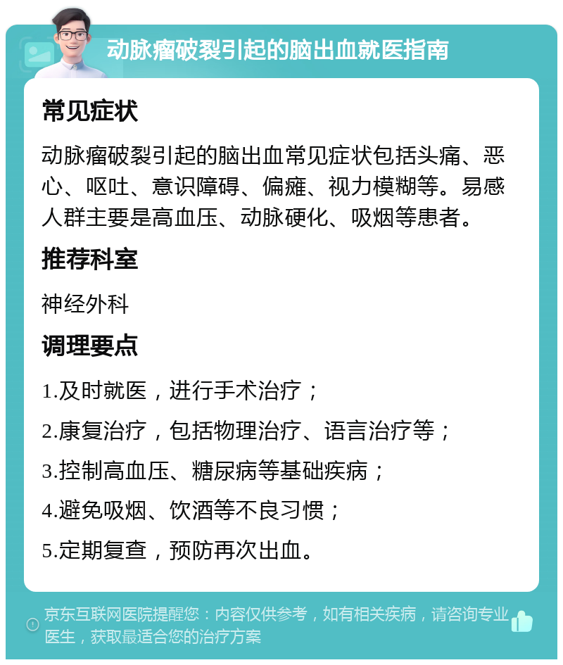 动脉瘤破裂引起的脑出血就医指南 常见症状 动脉瘤破裂引起的脑出血常见症状包括头痛、恶心、呕吐、意识障碍、偏瘫、视力模糊等。易感人群主要是高血压、动脉硬化、吸烟等患者。 推荐科室 神经外科 调理要点 1.及时就医，进行手术治疗； 2.康复治疗，包括物理治疗、语言治疗等； 3.控制高血压、糖尿病等基础疾病； 4.避免吸烟、饮酒等不良习惯； 5.定期复查，预防再次出血。