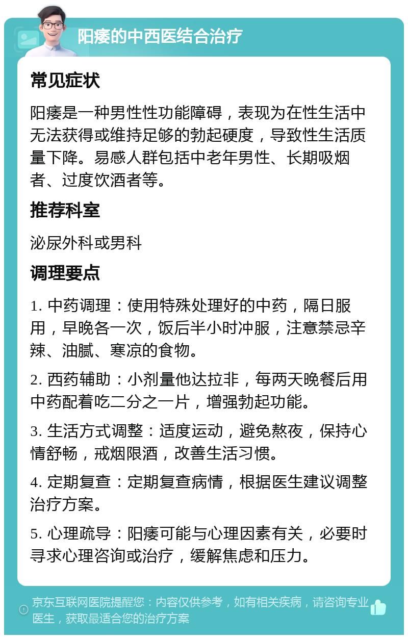 阳痿的中西医结合治疗 常见症状 阳痿是一种男性性功能障碍，表现为在性生活中无法获得或维持足够的勃起硬度，导致性生活质量下降。易感人群包括中老年男性、长期吸烟者、过度饮酒者等。 推荐科室 泌尿外科或男科 调理要点 1. 中药调理：使用特殊处理好的中药，隔日服用，早晚各一次，饭后半小时冲服，注意禁忌辛辣、油腻、寒凉的食物。 2. 西药辅助：小剂量他达拉非，每两天晚餐后用中药配着吃二分之一片，增强勃起功能。 3. 生活方式调整：适度运动，避免熬夜，保持心情舒畅，戒烟限酒，改善生活习惯。 4. 定期复查：定期复查病情，根据医生建议调整治疗方案。 5. 心理疏导：阳痿可能与心理因素有关，必要时寻求心理咨询或治疗，缓解焦虑和压力。