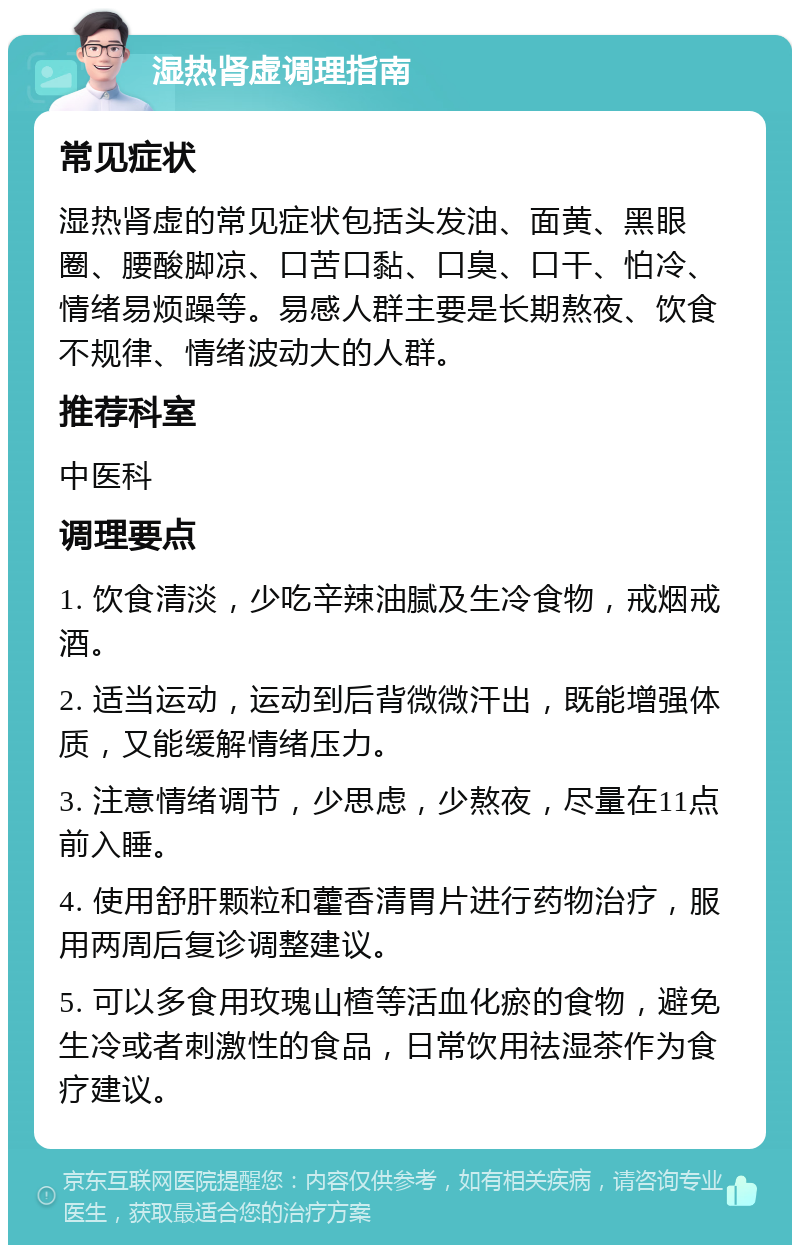 湿热肾虚调理指南 常见症状 湿热肾虚的常见症状包括头发油、面黄、黑眼圈、腰酸脚凉、口苦口黏、口臭、口干、怕冷、情绪易烦躁等。易感人群主要是长期熬夜、饮食不规律、情绪波动大的人群。 推荐科室 中医科 调理要点 1. 饮食清淡，少吃辛辣油腻及生冷食物，戒烟戒酒。 2. 适当运动，运动到后背微微汗出，既能增强体质，又能缓解情绪压力。 3. 注意情绪调节，少思虑，少熬夜，尽量在11点前入睡。 4. 使用舒肝颗粒和藿香清胃片进行药物治疗，服用两周后复诊调整建议。 5. 可以多食用玫瑰山楂等活血化瘀的食物，避免生冷或者刺激性的食品，日常饮用祛湿茶作为食疗建议。