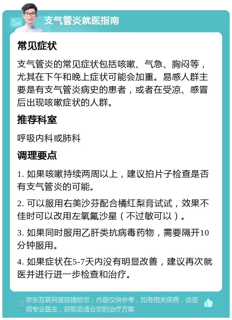 支气管炎就医指南 常见症状 支气管炎的常见症状包括咳嗽、气急、胸闷等，尤其在下午和晚上症状可能会加重。易感人群主要是有支气管炎病史的患者，或者在受凉、感冒后出现咳嗽症状的人群。 推荐科室 呼吸内科或肺科 调理要点 1. 如果咳嗽持续两周以上，建议拍片子检查是否有支气管炎的可能。 2. 可以服用右美沙芬配合橘红梨膏试试，效果不佳时可以改用左氧氟沙星（不过敏可以）。 3. 如果同时服用乙肝类抗病毒药物，需要隔开10分钟服用。 4. 如果症状在5-7天内没有明显改善，建议再次就医并进行进一步检查和治疗。