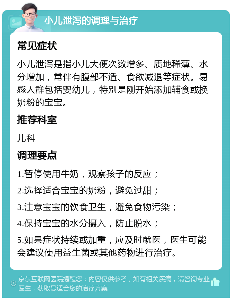 小儿泄泻的调理与治疗 常见症状 小儿泄泻是指小儿大便次数增多、质地稀薄、水分增加，常伴有腹部不适、食欲减退等症状。易感人群包括婴幼儿，特别是刚开始添加辅食或换奶粉的宝宝。 推荐科室 儿科 调理要点 1.暂停使用牛奶，观察孩子的反应； 2.选择适合宝宝的奶粉，避免过甜； 3.注意宝宝的饮食卫生，避免食物污染； 4.保持宝宝的水分摄入，防止脱水； 5.如果症状持续或加重，应及时就医，医生可能会建议使用益生菌或其他药物进行治疗。