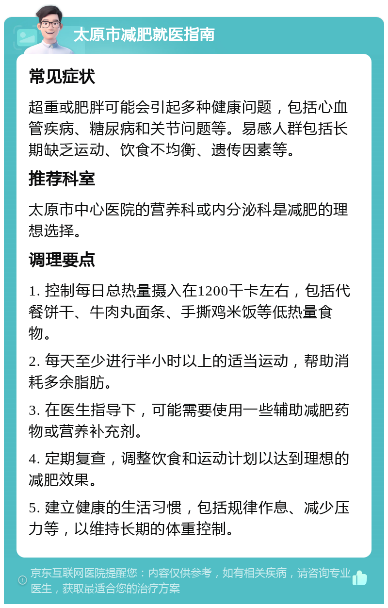 太原市减肥就医指南 常见症状 超重或肥胖可能会引起多种健康问题，包括心血管疾病、糖尿病和关节问题等。易感人群包括长期缺乏运动、饮食不均衡、遗传因素等。 推荐科室 太原市中心医院的营养科或内分泌科是减肥的理想选择。 调理要点 1. 控制每日总热量摄入在1200千卡左右，包括代餐饼干、牛肉丸面条、手撕鸡米饭等低热量食物。 2. 每天至少进行半小时以上的适当运动，帮助消耗多余脂肪。 3. 在医生指导下，可能需要使用一些辅助减肥药物或营养补充剂。 4. 定期复查，调整饮食和运动计划以达到理想的减肥效果。 5. 建立健康的生活习惯，包括规律作息、减少压力等，以维持长期的体重控制。