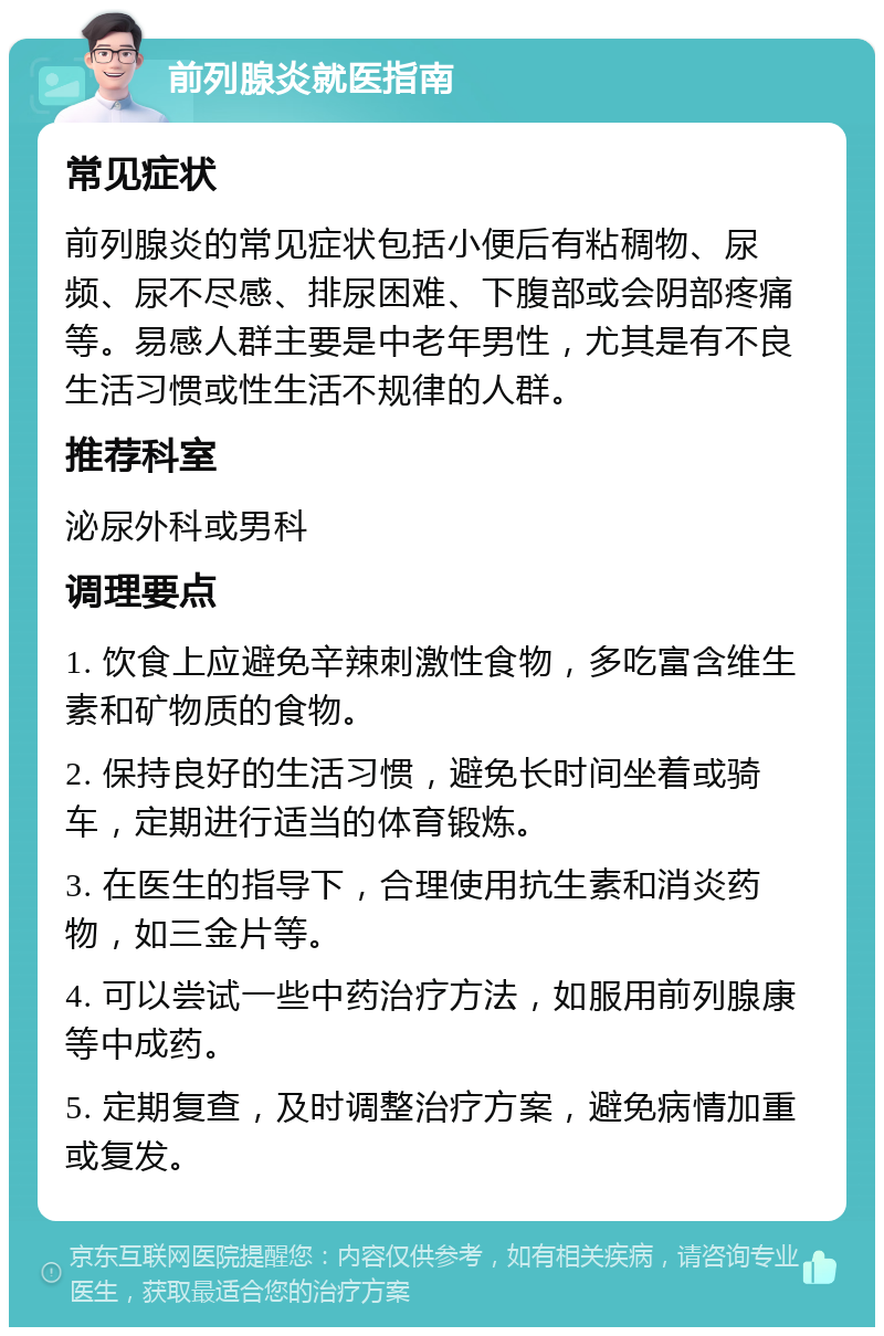 前列腺炎就医指南 常见症状 前列腺炎的常见症状包括小便后有粘稠物、尿频、尿不尽感、排尿困难、下腹部或会阴部疼痛等。易感人群主要是中老年男性，尤其是有不良生活习惯或性生活不规律的人群。 推荐科室 泌尿外科或男科 调理要点 1. 饮食上应避免辛辣刺激性食物，多吃富含维生素和矿物质的食物。 2. 保持良好的生活习惯，避免长时间坐着或骑车，定期进行适当的体育锻炼。 3. 在医生的指导下，合理使用抗生素和消炎药物，如三金片等。 4. 可以尝试一些中药治疗方法，如服用前列腺康等中成药。 5. 定期复查，及时调整治疗方案，避免病情加重或复发。