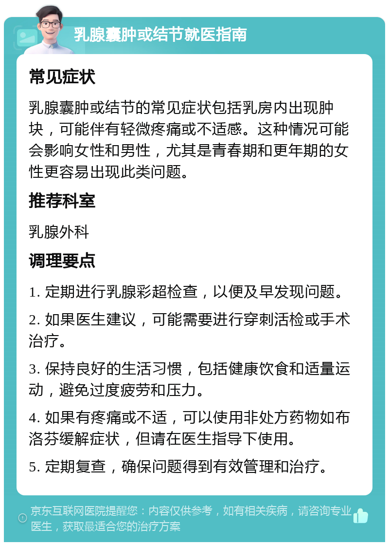 乳腺囊肿或结节就医指南 常见症状 乳腺囊肿或结节的常见症状包括乳房内出现肿块，可能伴有轻微疼痛或不适感。这种情况可能会影响女性和男性，尤其是青春期和更年期的女性更容易出现此类问题。 推荐科室 乳腺外科 调理要点 1. 定期进行乳腺彩超检查，以便及早发现问题。 2. 如果医生建议，可能需要进行穿刺活检或手术治疗。 3. 保持良好的生活习惯，包括健康饮食和适量运动，避免过度疲劳和压力。 4. 如果有疼痛或不适，可以使用非处方药物如布洛芬缓解症状，但请在医生指导下使用。 5. 定期复查，确保问题得到有效管理和治疗。