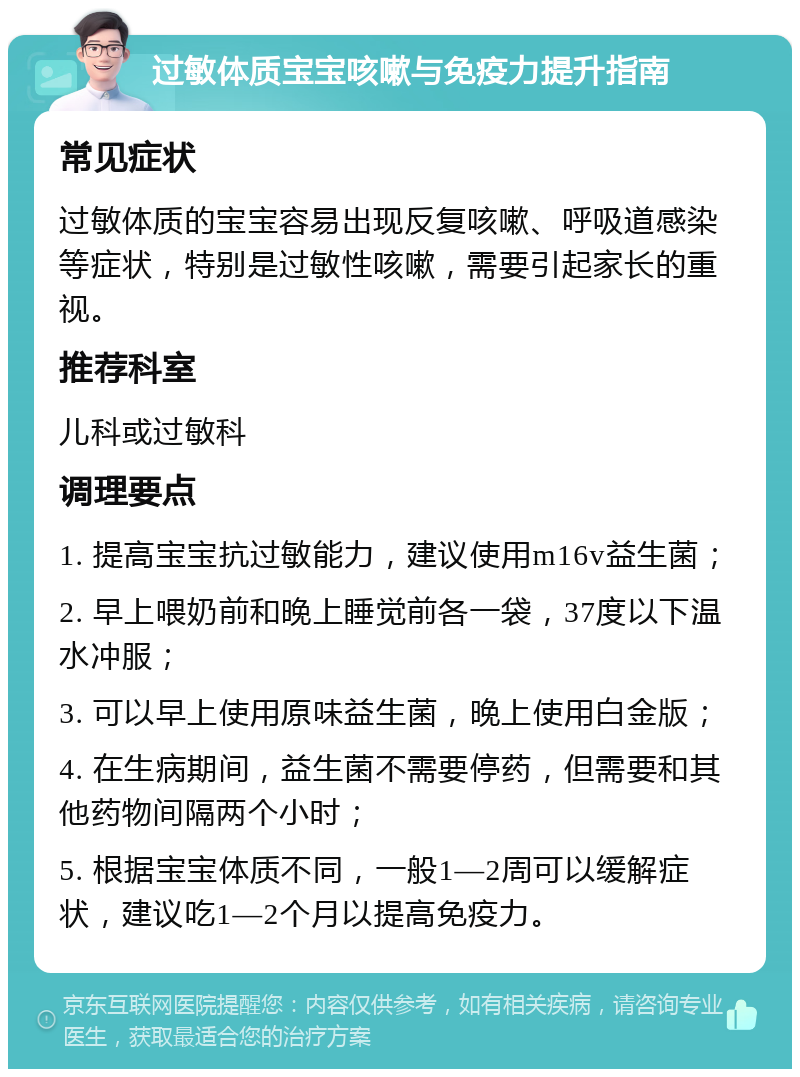 过敏体质宝宝咳嗽与免疫力提升指南 常见症状 过敏体质的宝宝容易出现反复咳嗽、呼吸道感染等症状，特别是过敏性咳嗽，需要引起家长的重视。 推荐科室 儿科或过敏科 调理要点 1. 提高宝宝抗过敏能力，建议使用m16v益生菌； 2. 早上喂奶前和晚上睡觉前各一袋，37度以下温水冲服； 3. 可以早上使用原味益生菌，晚上使用白金版； 4. 在生病期间，益生菌不需要停药，但需要和其他药物间隔两个小时； 5. 根据宝宝体质不同，一般1—2周可以缓解症状，建议吃1—2个月以提高免疫力。