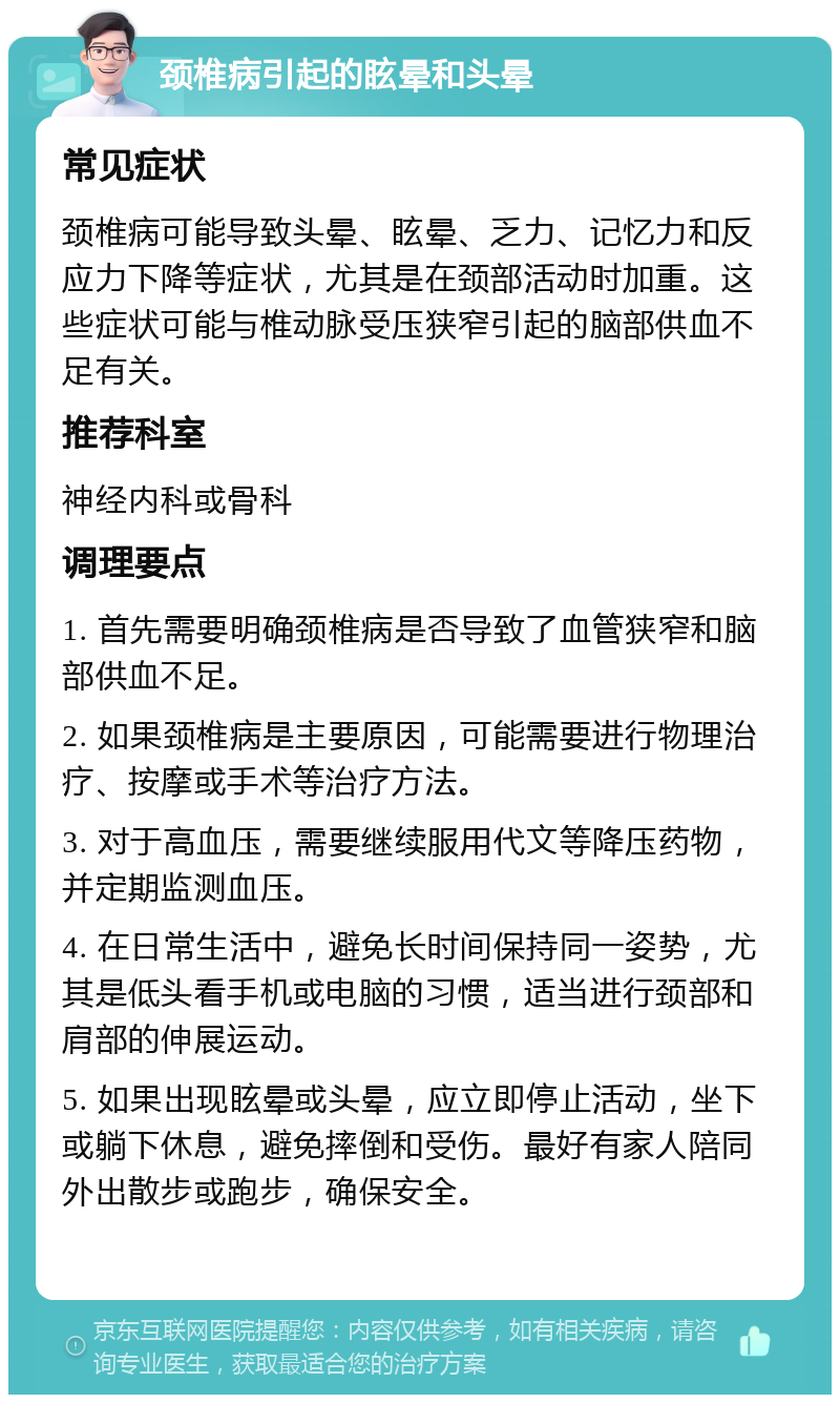 颈椎病引起的眩晕和头晕 常见症状 颈椎病可能导致头晕、眩晕、乏力、记忆力和反应力下降等症状，尤其是在颈部活动时加重。这些症状可能与椎动脉受压狭窄引起的脑部供血不足有关。 推荐科室 神经内科或骨科 调理要点 1. 首先需要明确颈椎病是否导致了血管狭窄和脑部供血不足。 2. 如果颈椎病是主要原因，可能需要进行物理治疗、按摩或手术等治疗方法。 3. 对于高血压，需要继续服用代文等降压药物，并定期监测血压。 4. 在日常生活中，避免长时间保持同一姿势，尤其是低头看手机或电脑的习惯，适当进行颈部和肩部的伸展运动。 5. 如果出现眩晕或头晕，应立即停止活动，坐下或躺下休息，避免摔倒和受伤。最好有家人陪同外出散步或跑步，确保安全。