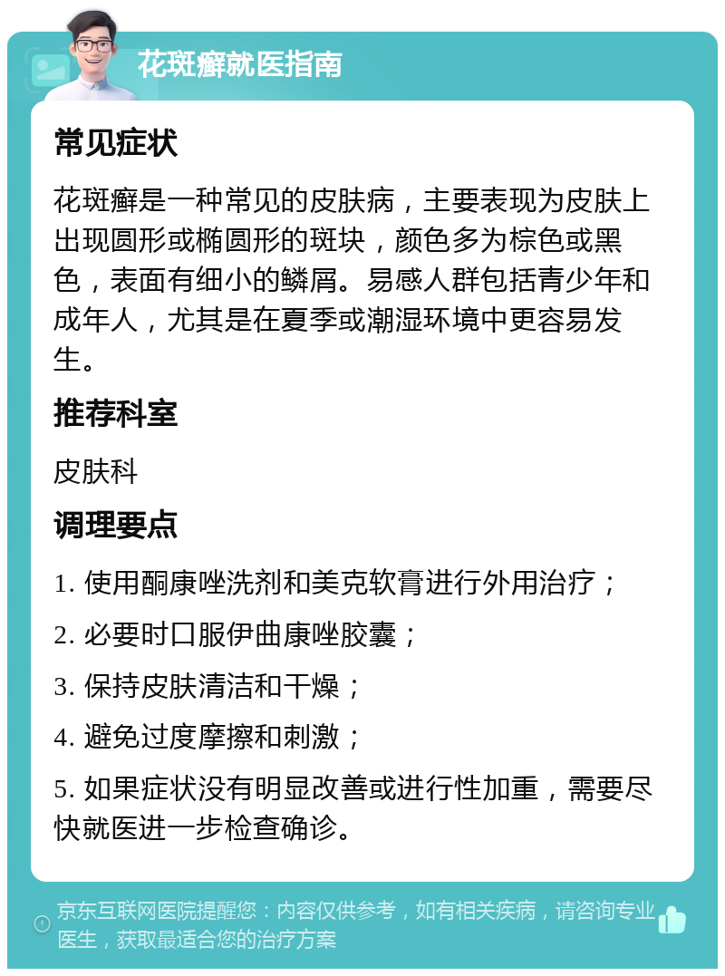 花斑癣就医指南 常见症状 花斑癣是一种常见的皮肤病，主要表现为皮肤上出现圆形或椭圆形的斑块，颜色多为棕色或黑色，表面有细小的鳞屑。易感人群包括青少年和成年人，尤其是在夏季或潮湿环境中更容易发生。 推荐科室 皮肤科 调理要点 1. 使用酮康唑洗剂和美克软膏进行外用治疗； 2. 必要时口服伊曲康唑胶囊； 3. 保持皮肤清洁和干燥； 4. 避免过度摩擦和刺激； 5. 如果症状没有明显改善或进行性加重，需要尽快就医进一步检查确诊。