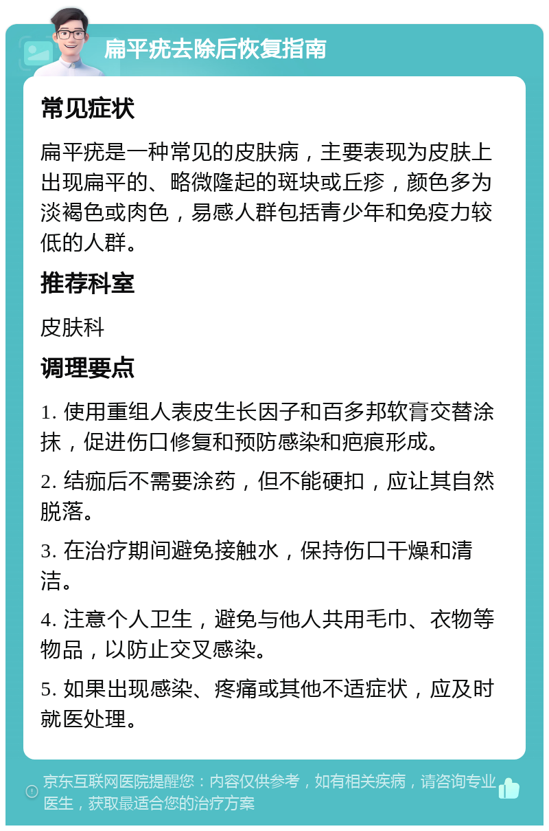 扁平疣去除后恢复指南 常见症状 扁平疣是一种常见的皮肤病，主要表现为皮肤上出现扁平的、略微隆起的斑块或丘疹，颜色多为淡褐色或肉色，易感人群包括青少年和免疫力较低的人群。 推荐科室 皮肤科 调理要点 1. 使用重组人表皮生长因子和百多邦软膏交替涂抹，促进伤口修复和预防感染和疤痕形成。 2. 结痂后不需要涂药，但不能硬扣，应让其自然脱落。 3. 在治疗期间避免接触水，保持伤口干燥和清洁。 4. 注意个人卫生，避免与他人共用毛巾、衣物等物品，以防止交叉感染。 5. 如果出现感染、疼痛或其他不适症状，应及时就医处理。