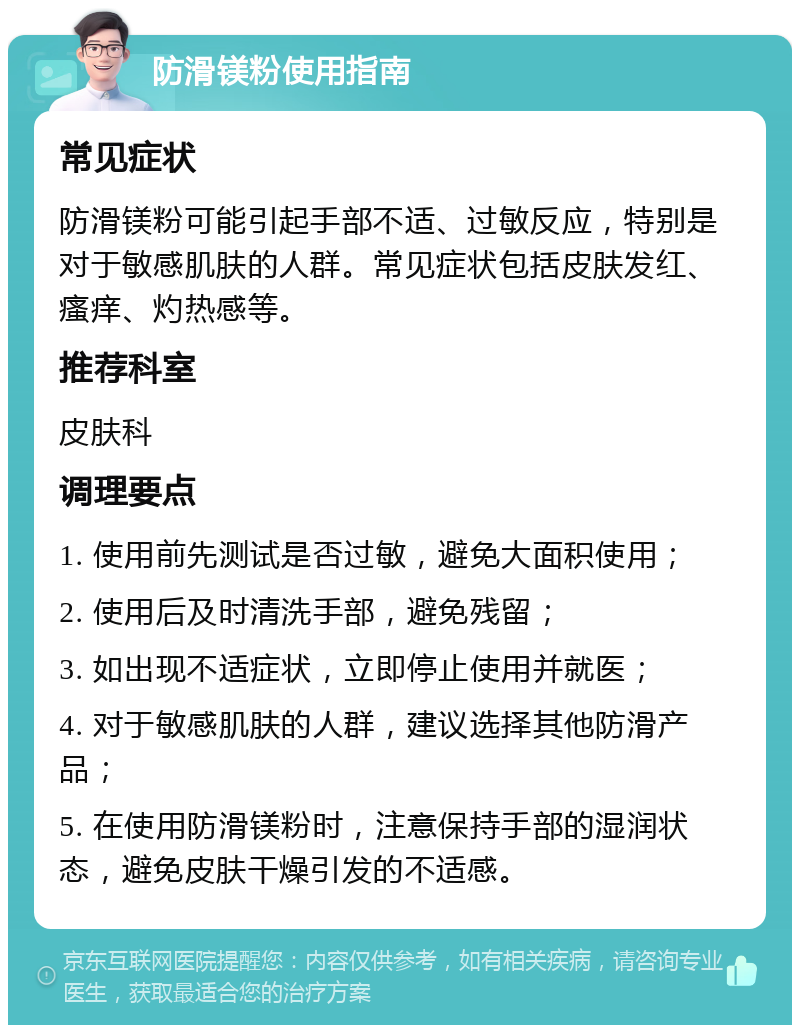 防滑镁粉使用指南 常见症状 防滑镁粉可能引起手部不适、过敏反应，特别是对于敏感肌肤的人群。常见症状包括皮肤发红、瘙痒、灼热感等。 推荐科室 皮肤科 调理要点 1. 使用前先测试是否过敏，避免大面积使用； 2. 使用后及时清洗手部，避免残留； 3. 如出现不适症状，立即停止使用并就医； 4. 对于敏感肌肤的人群，建议选择其他防滑产品； 5. 在使用防滑镁粉时，注意保持手部的湿润状态，避免皮肤干燥引发的不适感。