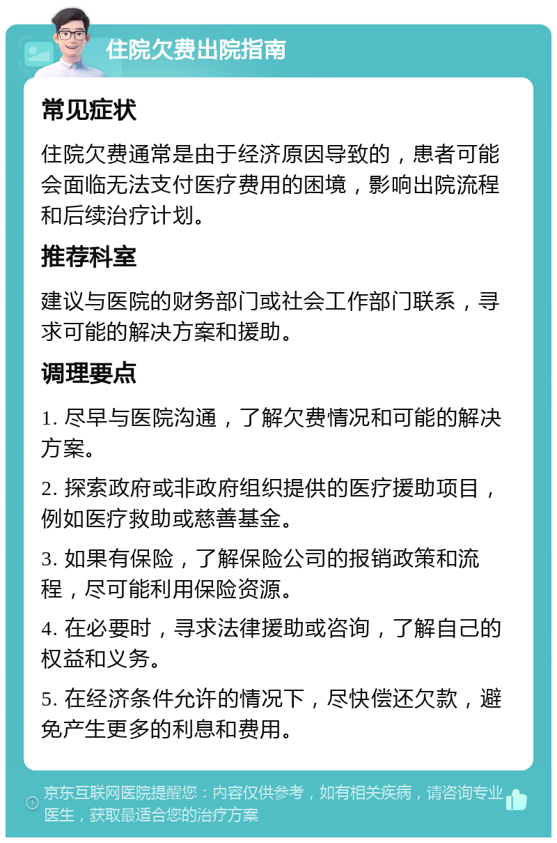 住院欠费出院指南 常见症状 住院欠费通常是由于经济原因导致的，患者可能会面临无法支付医疗费用的困境，影响出院流程和后续治疗计划。 推荐科室 建议与医院的财务部门或社会工作部门联系，寻求可能的解决方案和援助。 调理要点 1. 尽早与医院沟通，了解欠费情况和可能的解决方案。 2. 探索政府或非政府组织提供的医疗援助项目，例如医疗救助或慈善基金。 3. 如果有保险，了解保险公司的报销政策和流程，尽可能利用保险资源。 4. 在必要时，寻求法律援助或咨询，了解自己的权益和义务。 5. 在经济条件允许的情况下，尽快偿还欠款，避免产生更多的利息和费用。