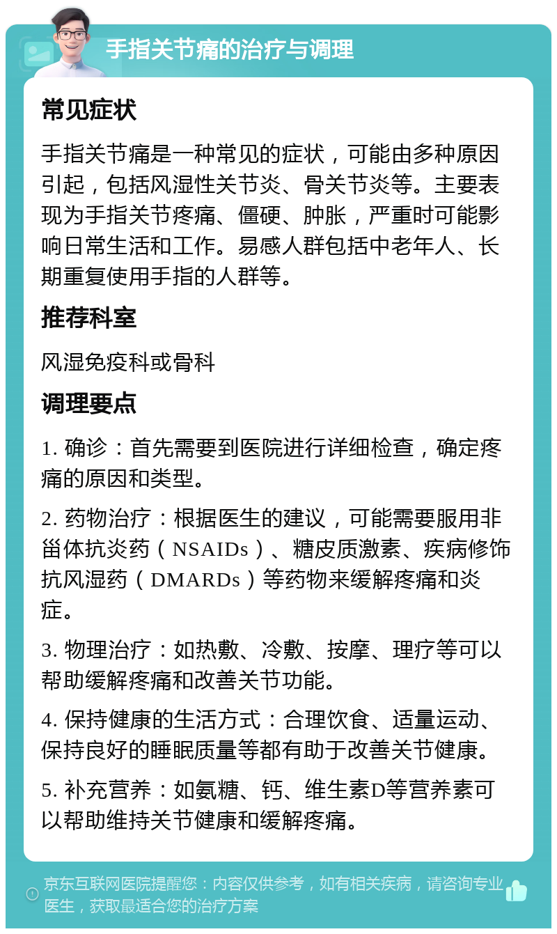 手指关节痛的治疗与调理 常见症状 手指关节痛是一种常见的症状，可能由多种原因引起，包括风湿性关节炎、骨关节炎等。主要表现为手指关节疼痛、僵硬、肿胀，严重时可能影响日常生活和工作。易感人群包括中老年人、长期重复使用手指的人群等。 推荐科室 风湿免疫科或骨科 调理要点 1. 确诊：首先需要到医院进行详细检查，确定疼痛的原因和类型。 2. 药物治疗：根据医生的建议，可能需要服用非甾体抗炎药（NSAIDs）、糖皮质激素、疾病修饰抗风湿药（DMARDs）等药物来缓解疼痛和炎症。 3. 物理治疗：如热敷、冷敷、按摩、理疗等可以帮助缓解疼痛和改善关节功能。 4. 保持健康的生活方式：合理饮食、适量运动、保持良好的睡眠质量等都有助于改善关节健康。 5. 补充营养：如氨糖、钙、维生素D等营养素可以帮助维持关节健康和缓解疼痛。