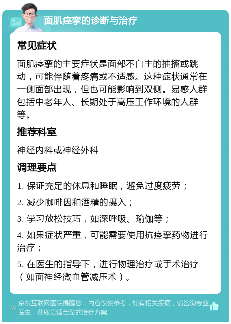 面肌痉挛的诊断与治疗 常见症状 面肌痉挛的主要症状是面部不自主的抽搐或跳动，可能伴随着疼痛或不适感。这种症状通常在一侧面部出现，但也可能影响到双侧。易感人群包括中老年人、长期处于高压工作环境的人群等。 推荐科室 神经内科或神经外科 调理要点 1. 保证充足的休息和睡眠，避免过度疲劳； 2. 减少咖啡因和酒精的摄入； 3. 学习放松技巧，如深呼吸、瑜伽等； 4. 如果症状严重，可能需要使用抗痉挛药物进行治疗； 5. 在医生的指导下，进行物理治疗或手术治疗（如面神经微血管减压术）。