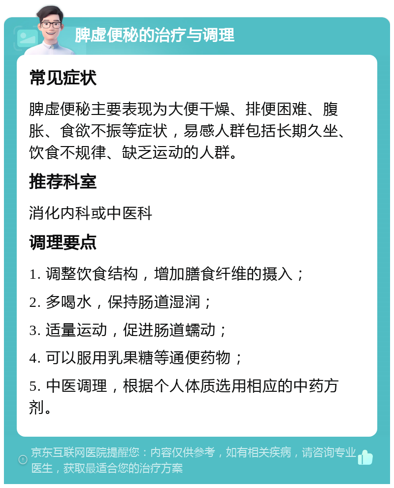 脾虚便秘的治疗与调理 常见症状 脾虚便秘主要表现为大便干燥、排便困难、腹胀、食欲不振等症状，易感人群包括长期久坐、饮食不规律、缺乏运动的人群。 推荐科室 消化内科或中医科 调理要点 1. 调整饮食结构，增加膳食纤维的摄入； 2. 多喝水，保持肠道湿润； 3. 适量运动，促进肠道蠕动； 4. 可以服用乳果糖等通便药物； 5. 中医调理，根据个人体质选用相应的中药方剂。