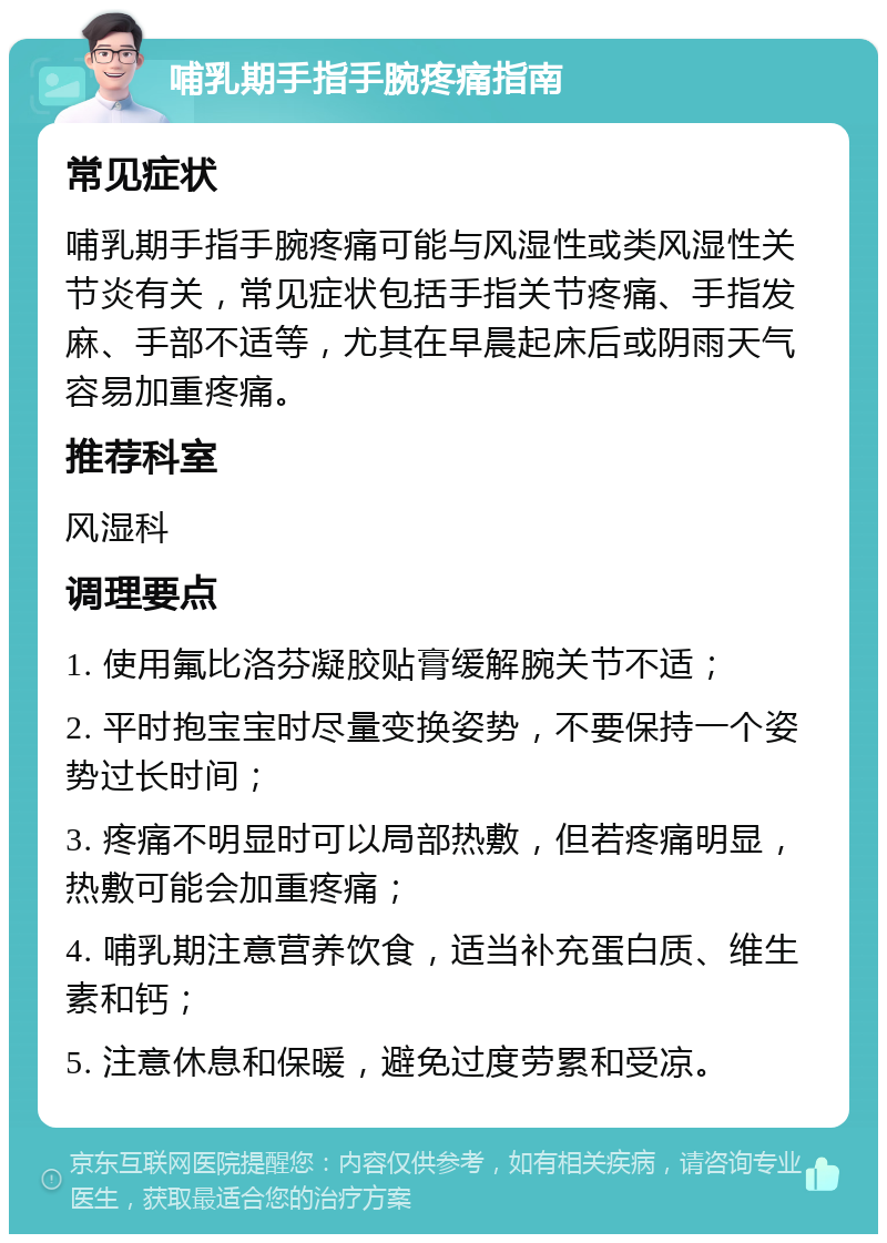 哺乳期手指手腕疼痛指南 常见症状 哺乳期手指手腕疼痛可能与风湿性或类风湿性关节炎有关，常见症状包括手指关节疼痛、手指发麻、手部不适等，尤其在早晨起床后或阴雨天气容易加重疼痛。 推荐科室 风湿科 调理要点 1. 使用氟比洛芬凝胶贴膏缓解腕关节不适； 2. 平时抱宝宝时尽量变换姿势，不要保持一个姿势过长时间； 3. 疼痛不明显时可以局部热敷，但若疼痛明显，热敷可能会加重疼痛； 4. 哺乳期注意营养饮食，适当补充蛋白质、维生素和钙； 5. 注意休息和保暖，避免过度劳累和受凉。