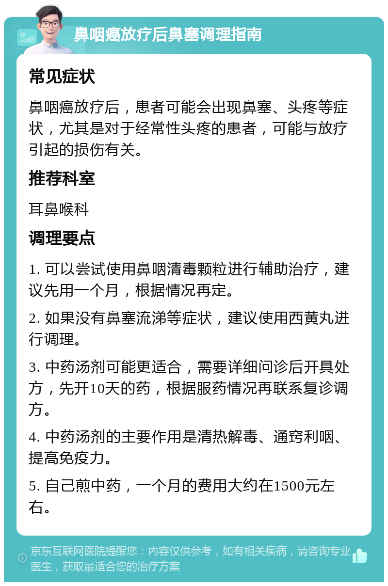 鼻咽癌放疗后鼻塞调理指南 常见症状 鼻咽癌放疗后，患者可能会出现鼻塞、头疼等症状，尤其是对于经常性头疼的患者，可能与放疗引起的损伤有关。 推荐科室 耳鼻喉科 调理要点 1. 可以尝试使用鼻咽清毒颗粒进行辅助治疗，建议先用一个月，根据情况再定。 2. 如果没有鼻塞流涕等症状，建议使用西黄丸进行调理。 3. 中药汤剂可能更适合，需要详细问诊后开具处方，先开10天的药，根据服药情况再联系复诊调方。 4. 中药汤剂的主要作用是清热解毒、通窍利咽、提高免疫力。 5. 自己煎中药，一个月的费用大约在1500元左右。