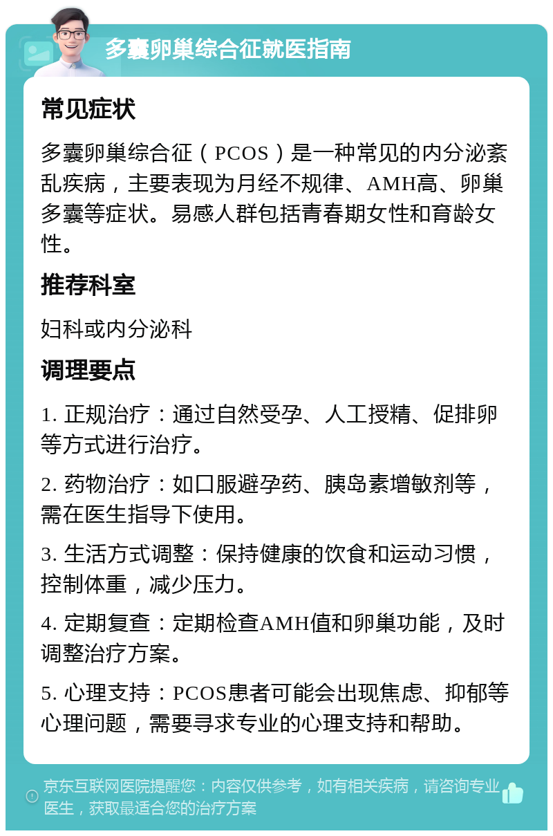 多囊卵巢综合征就医指南 常见症状 多囊卵巢综合征（PCOS）是一种常见的内分泌紊乱疾病，主要表现为月经不规律、AMH高、卵巢多囊等症状。易感人群包括青春期女性和育龄女性。 推荐科室 妇科或内分泌科 调理要点 1. 正规治疗：通过自然受孕、人工授精、促排卵等方式进行治疗。 2. 药物治疗：如口服避孕药、胰岛素增敏剂等，需在医生指导下使用。 3. 生活方式调整：保持健康的饮食和运动习惯，控制体重，减少压力。 4. 定期复查：定期检查AMH值和卵巢功能，及时调整治疗方案。 5. 心理支持：PCOS患者可能会出现焦虑、抑郁等心理问题，需要寻求专业的心理支持和帮助。