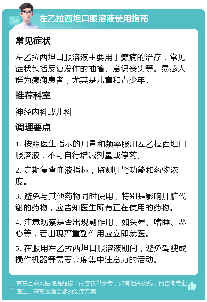 左乙拉西坦口服溶液使用指南 常见症状 左乙拉西坦口服溶液主要用于癫痫的治疗，常见症状包括反复发作的抽搐、意识丧失等。易感人群为癫痫患者，尤其是儿童和青少年。 推荐科室 神经内科或儿科 调理要点 1. 按照医生指示的用量和频率服用左乙拉西坦口服溶液，不可自行增减剂量或停药。 2. 定期复查血液指标，监测肝肾功能和药物浓度。 3. 避免与其他药物同时使用，特别是影响肝脏代谢的药物，应告知医生所有正在使用的药物。 4. 注意观察是否出现副作用，如头晕、嗜睡、恶心等，若出现严重副作用应立即就医。 5. 在服用左乙拉西坦口服溶液期间，避免驾驶或操作机器等需要高度集中注意力的活动。