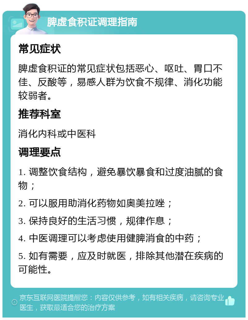 脾虚食积证调理指南 常见症状 脾虚食积证的常见症状包括恶心、呕吐、胃口不佳、反酸等，易感人群为饮食不规律、消化功能较弱者。 推荐科室 消化内科或中医科 调理要点 1. 调整饮食结构，避免暴饮暴食和过度油腻的食物； 2. 可以服用助消化药物如奥美拉唑； 3. 保持良好的生活习惯，规律作息； 4. 中医调理可以考虑使用健脾消食的中药； 5. 如有需要，应及时就医，排除其他潜在疾病的可能性。